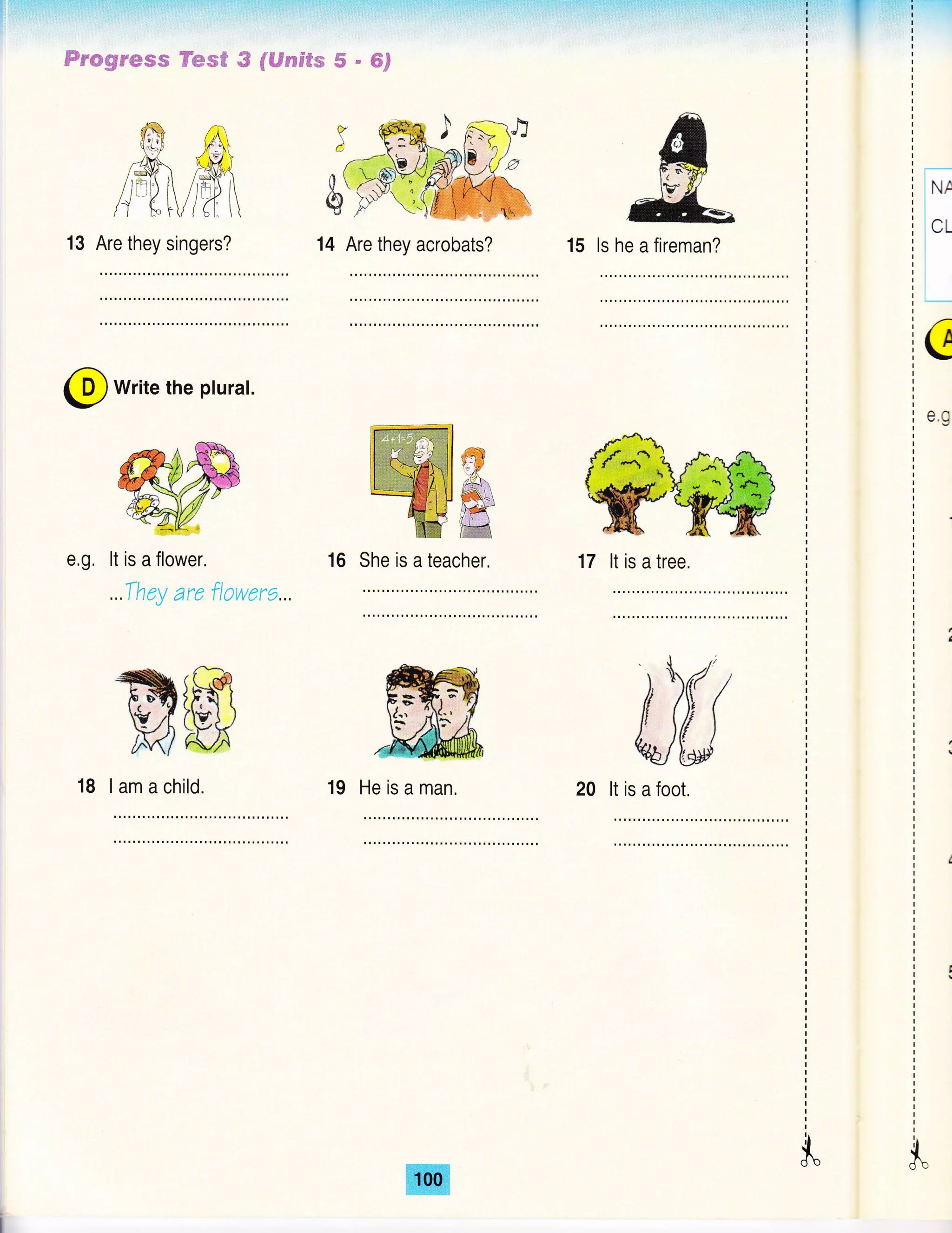 14 Are they acrobats?
Frcgrws,s Fesff G fl€F*t$fs S " SF
15 ls
s&,_
he a fireman?
lNr
I
i
1.'-
I
]_
c
e.g
Wffirm@16 She is a teacher. 17 lt is a tree.
$"
{-R t/?i (
13 Are they singers?
@ write the pturat.
It is a flower.
...They are flowere...
ffiffi18 lamachild. 19 He is a man.
ffi
 