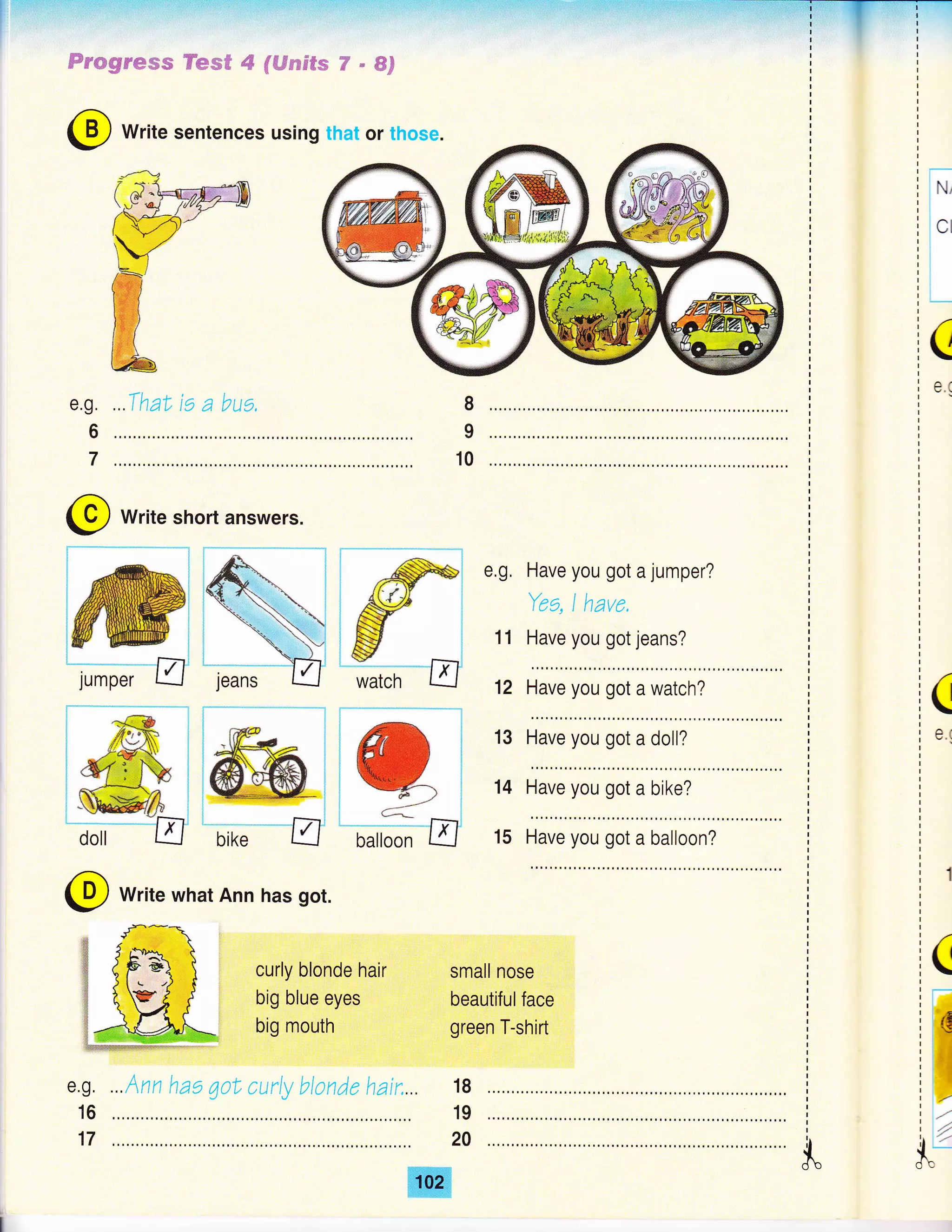 Frmgr*we
i.Ifi;::i:t+:{i::l;1:,.:,ii:.i!n :.:+'.iiii,t::.-:.:':..'..t:,:.::,-::l:ia,:!:::.:::+*:,::fi..,i;.,,.,
H*s#4flffideeF€sY-ffiF
@ Write sentences using that or those.
(
Ot
e.g.
6
7
...ThaL rs a bua, 8
9
10
@ write short answers.
:,pi
iff_i
e,g, Have you got a jumper?
Yes, I have.
Have you got jeans?
fr-;*-*E'
11
12
13
14
15
(
e.(
Have you got a watch?
Have you got a doll?
Have you got a bike?
Have you got a balloon?
@ Write what Ann has got.
e.g.
16
17
curly blonde hair
big blue eyes
big mouth
small nose
beautifulface
green T-shirt
i(i:-
i:il
ii
7oo
18
19
20
...Ann hae 7oL curly blonde hau,...
 