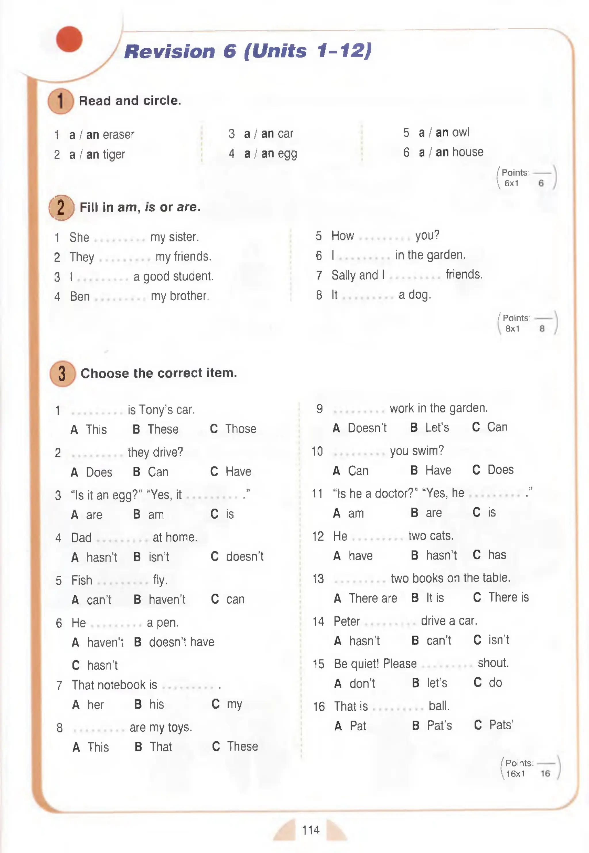 Revision 6 {Units 1-12)
Read and circle.
1 a I an eraser
2 a I an tiger
3 a I an car
4 a I an egg
(D F<« *
in am, /s or are.
1 She my sister.
2 They my friends.
3 I a good student.
4 Ben my brother.
3 Choose the correct item.
1 is Tony’s car.
A This B These C Those
2 they drive?
A Does B Can C Have
3 “Is it an egg?” “Yes, it .”
A are B am C is
4 Dad at home.
A hasn’t B isn’t C doesn’t
5 Fish fly.
A can’t B haven’t C can
6 H e ............... a pen.
A haven’t B doesn’t have
C hasn’t
7 That notebook is .
A her B his C my
8 are my toys.
A This B That C These
5 a I an owl
6 a I an house
/ Points:
 6x1
5 How you?
6 I in the garden.
7 Sally and I friends.
8 It a dog.
/ Points:
8x1
9 work in the garden.
A Doesn’t B Let’s C Can
10 you swim?
A Can B Have C Does
11 “Is he a doctor?” “Yes, he .”
A am B are C is
12 He two cats.
A have B hasn’t C has
13 two books on the table.
A There are B It is C There is
14 Peter drive a car.
A hasn’t B can’t C isn’t
15 Be quiet! Please shout.
A don’t B let’s C do
16 That is ball.
A Pat B Pat’s C Pats’
/ Points:
16x1
114
 