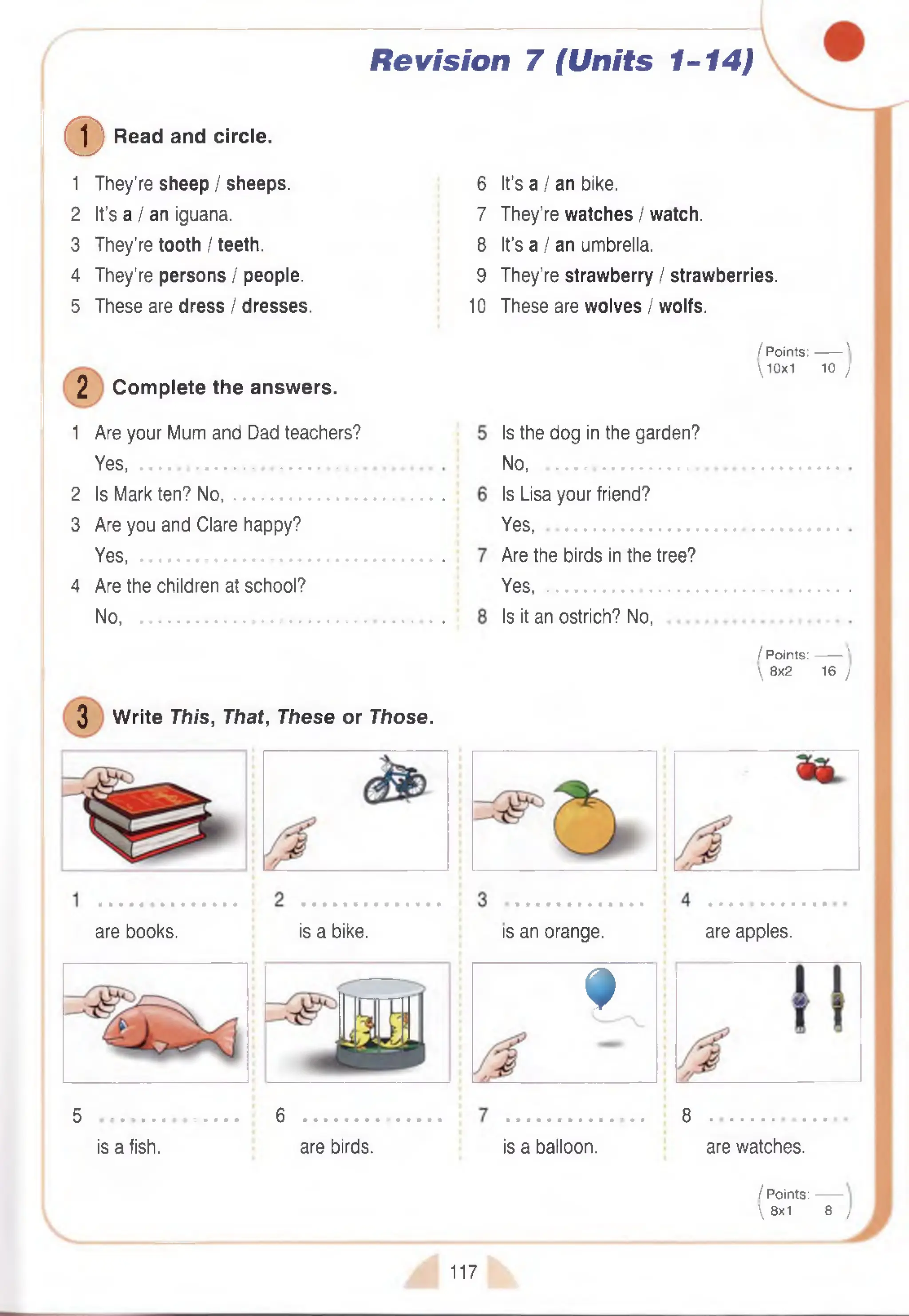 Revision 7 (Units 1-14)
(D Read and circle.
1 They’re sheep / sheeps.
2 It’s a / an iguana.
3 They’re tooth / teeth.
4 They’re persons / people.
5 These are dress / dresses.
2 Com plete the answers.
1 Are your Mum and Dad teachers?
Yes, ...........................................................
2 Is Mark ten? No,
3 Are you and Clare happy?
Yes, ...........................................................
4 Are the children at school?
No................................................................
6
7
8
9
10
It’s a I an bike.
They’re watches / watch.
It’s a I an umbrella.
They’re strawberry / strawberries.
These are wolves I wolfs.
/ Points:------- '
10x1 10 j
3 W rite This, That, These or Those.
Is the dog in the garden?
N o...............................................
Is Lisa your friend?
Yes........................................... .
Are the birds in the tree?
Yes.............................................
Is it an ostrich? No,
/ Points:------- '
 8x2 16 )
are books. is a bike. is an orange. are apples.
f
5 • « • • • • * • • • • • • • 6
is a fish. are birds. is a balloon.
3 . . . . . . . . a . . *
are watches.
/ Points:------
 8x1 8 /
117
 