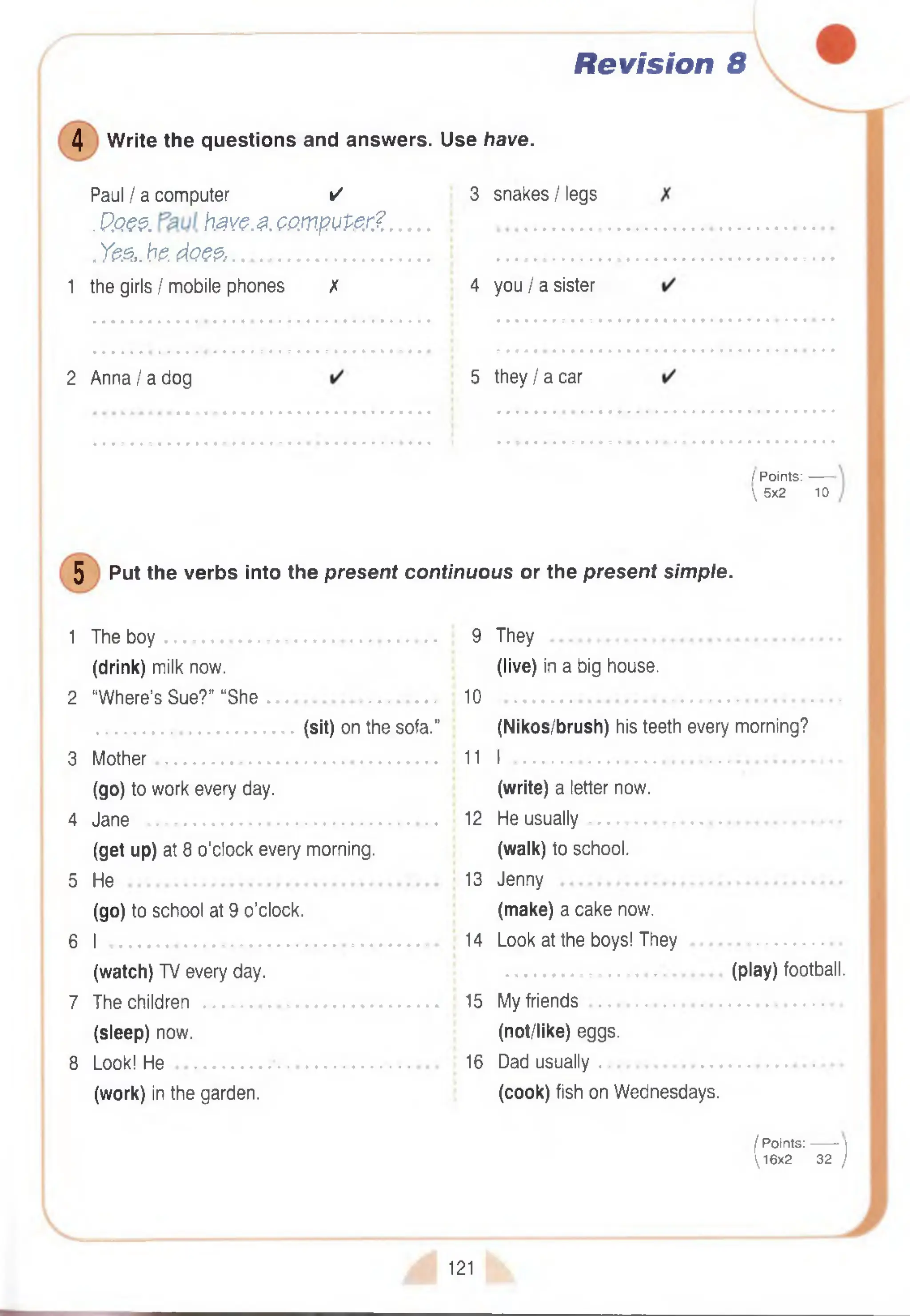 Revision 8
4 W rite the questions and answers. Use have.
Paul I a computer ✓
. P.Qe$. have.a.OPmpuPer? .
. Yes,,be. does......................................
1 the girls I mobile phones X
3 snakes I legs
4 you I a sister
2 A n n a /a dog 5 th e y /a car
/ P oints:-------
 5x2 10
5 Put the verbs into the present continuous or the present simple.
1 The b o y ....................................................................... 9 They ..............
(drink) milk now. (live) in a big house.
2 “W here’s Sue?” “S h e ............................................ 10
(sit) on the sofa.” (Nikos/brush) his teeth every morning?
3 M o th e r......................................................................... 11 I .
(go) to work every day. (write) a letter now.
4 Jane ............................................................................ 12 He u su ally
(get up) at 8 o’clock every morning. (walk) to school.
5 He 13 Jenny
(go) to school at 9 o’clock. (make) a cake now.
6 I ...................................................................................... 14 Look at the boys! They ....................
(watch) TV every day. (play) football.
7 The children 15 My friends
(sleep) now. (not/like) eggs.
8 Look! H e ..................................................................... 16 Dad usu ally
(work) in the garden. (cook) fish on Wednesdays.
( Points:------- |
1 6 x 2 32 )
121
 
