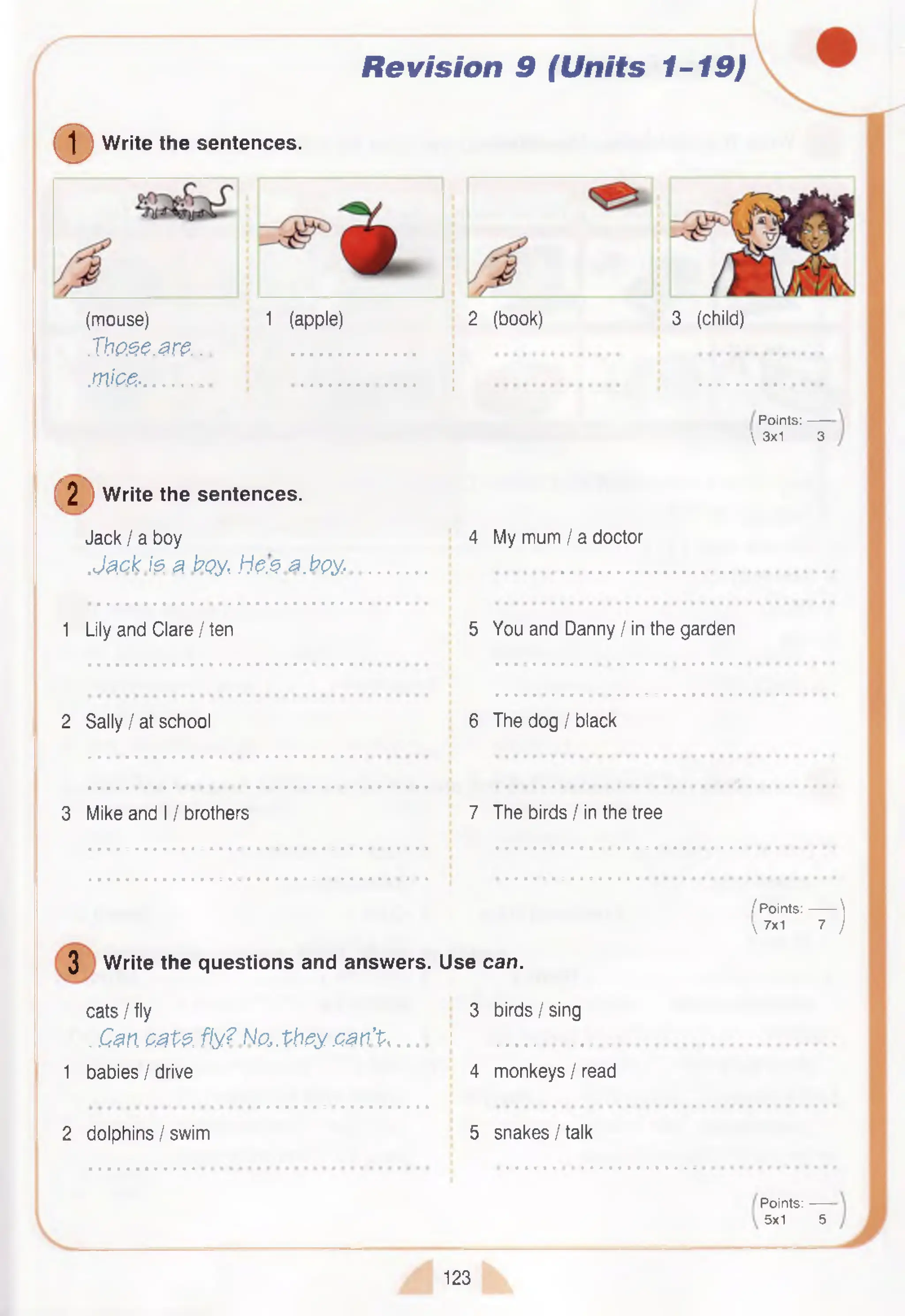 Revision 9 (Units 1-19)
©W rite the sentences.
(mouse)
Xbo.se.are..
m ic e -.............
1 (apple) 2 (book) 3 (child)
Points:------
 3x1 3
( 2 ) w r i
W rite the sentences.
Jack I a boy
.Jack I? a boy, h e s a .b p y .
4 My mum / a doctor
1 Lily and Clare I ten 5 You and Danny I in the garden
2 Sally I at school 6 The dog I black
3 Mike and 11brothers 7 The birds / in the tree
3 W rite the questions and answers. Use can.
cats I fly 3 birds I sing
. Can cats, fly? No,,they .can’t ......... j ............................
1 babies / drive 4 monkeys I read
2 dolphins I swim 5 snakes/talk
/ P oints:------- 
 7x1 7 )
P oints:------
5x1 5
123
 