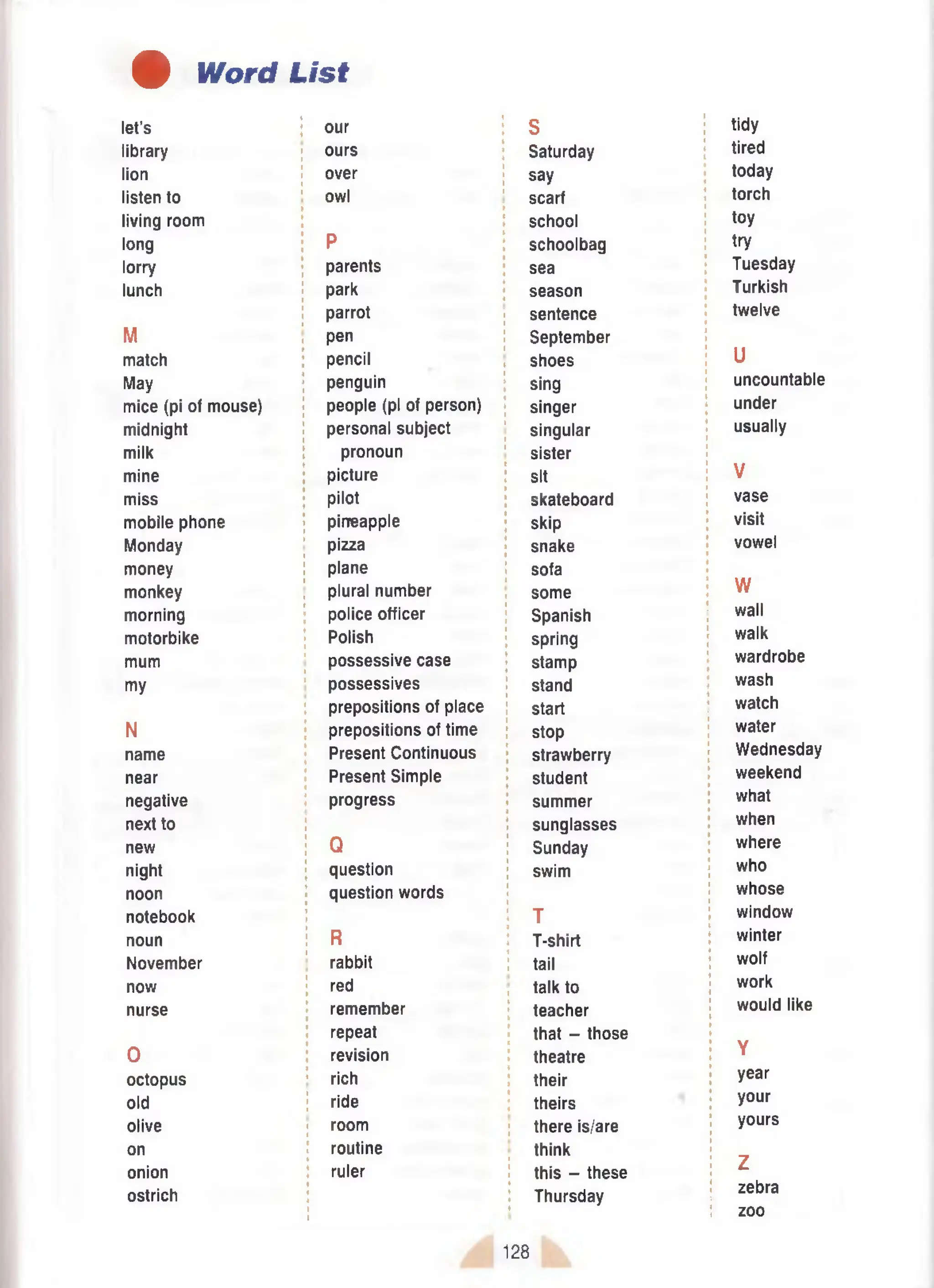 # Word List
let’s our S tidy
library ours Saturday tired
lion over say today
listen to owl scarf torch
living room school toy
long P schoolbag try
lorry parents sea Tuesday
lunch park season Turkish
parrot sentence twelve
M pen September
U
match pencil shoes
May penguin sing uncountable
mice (pi of mouse) people (pi of person) singer under
midnight personal subject singular usually
milk pronoun sister
mine picture sit V
miss pilot skateboard vase
mobile phone pineapple skip visit
Monday pizza snake vowel
money plane sofa
W
monkey plural number some
morning police officer Spanish wall
motorbike Polish spring walk
mum possessive case stamp wardrobe
my possessives stand wash
prepositions of place start watch
N prepositions of time stop water
name Present Continuous strawberry Wednesday
near Present Simple student weekend
negative progress summer what
next to sunglasses when
new Q Sunday where
night question swim who
noon question words whose
notebook T window
noun R T-shirt winter
November rabbit tail wolf
now red talk to work
nurse remember
repeat
teacher
that - those
would like
0 revision theatre Y
octopus rich their year
old ride theirs your
olive room there is/are yours
on routine think
onion ruler this - these
Z
ostrich Thursday zebra
zoo
128
 