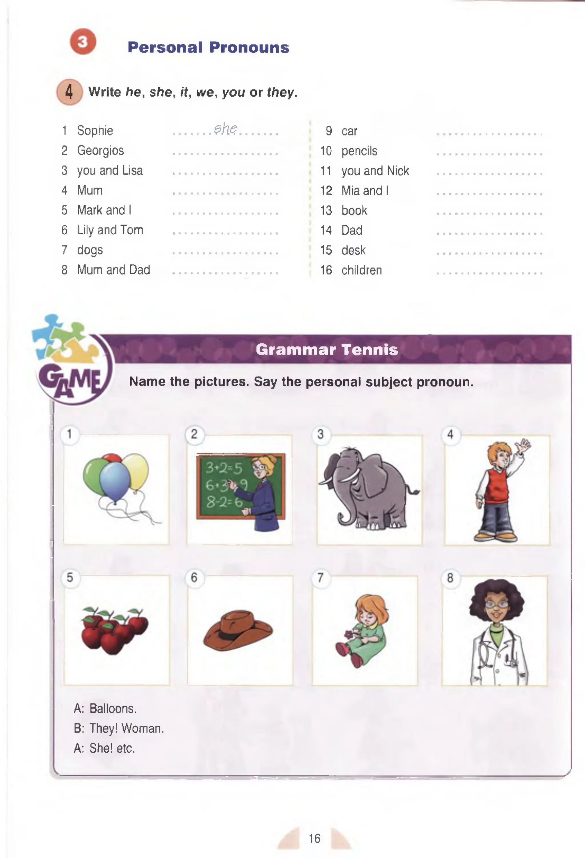 Personal Pronouns
4 Write he, she, it, we, you or they.
1 Sophie ............ $h<5............. 9 car
2 Georgios ................................. 10 pencils
3 you and Lisa ................................. 11you and Nick
4 Mum ................................. 12 Mia and I
5 Mark and I ................................. 13 book
6 Lily and Tom ................................. 14 Dad
7 dogs ................................. 15 desk
8 Mum and Dad ................................. 16 children
Grammar Tennis
A: Balloons.
B: They! Woman.
A: She! etc.
Name the pictures. Say the personal subject pronoun.
16
 