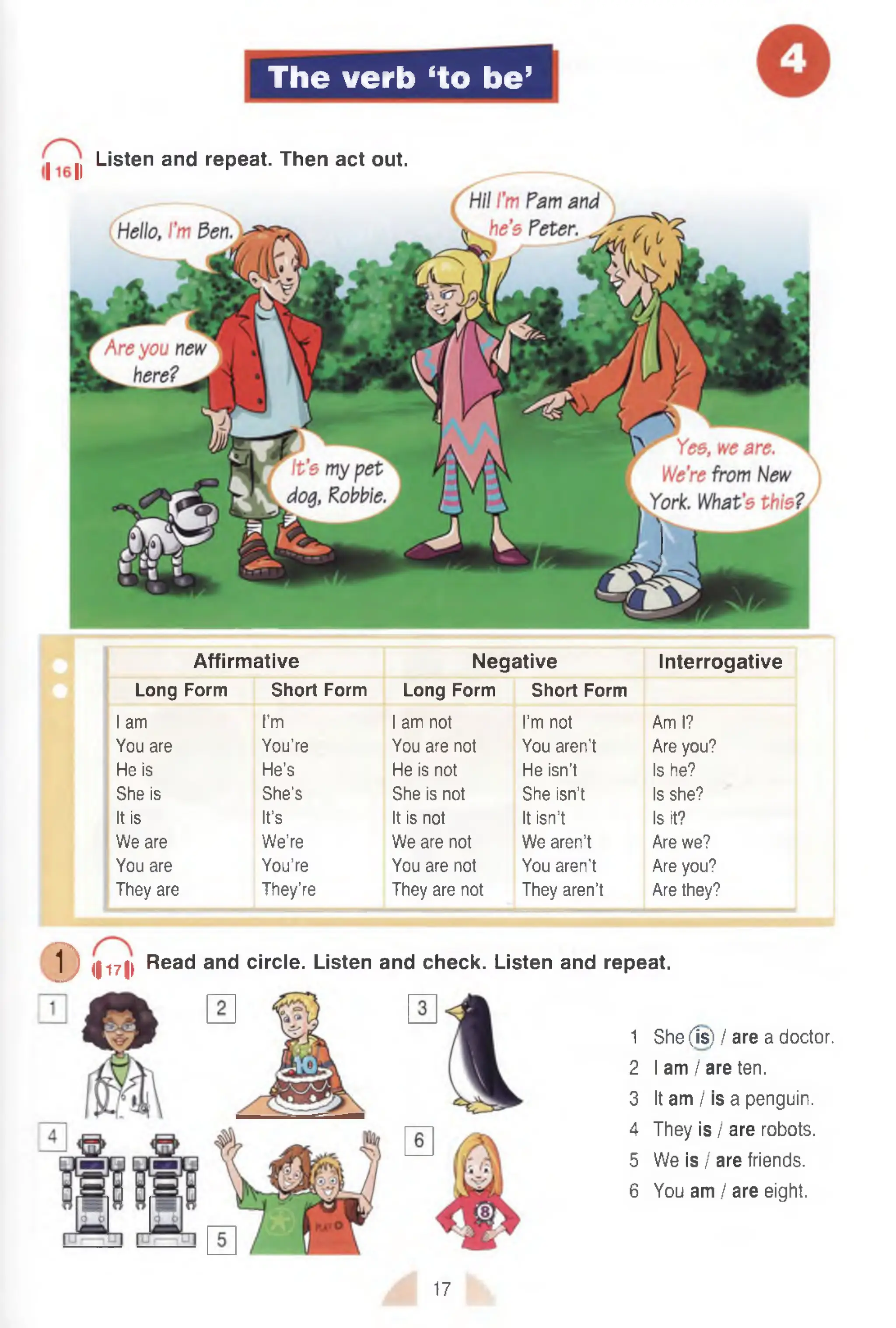 The verb ‘to be’
I ^ Listen and repeat. Then act out.
Affirmative Negative Interrogative
Long Form Short Form Long Form Short Form
I am I’m I am not I’m not Am I?
You are You’re You are not You aren't Are you?
He is He’s He is not He isn’t Is he?
She is She’s She is not She isn’t Is she?
It is It’s It is not It isn’t Is it?
We are We’re We are not We aren’t Are we?
You are You’re You are not You aren't Are you?
They are They’re They are not They aren’t Are they?
D <ii7> Read and circle. Listen and check. Listen and repeat.
1 She (Is) I are a doctor.
2 I am I are ten.
3 It am I is a penguin.
4 They is / are robots.
5 We is I are friends.
6 You am / are eight.
17
 