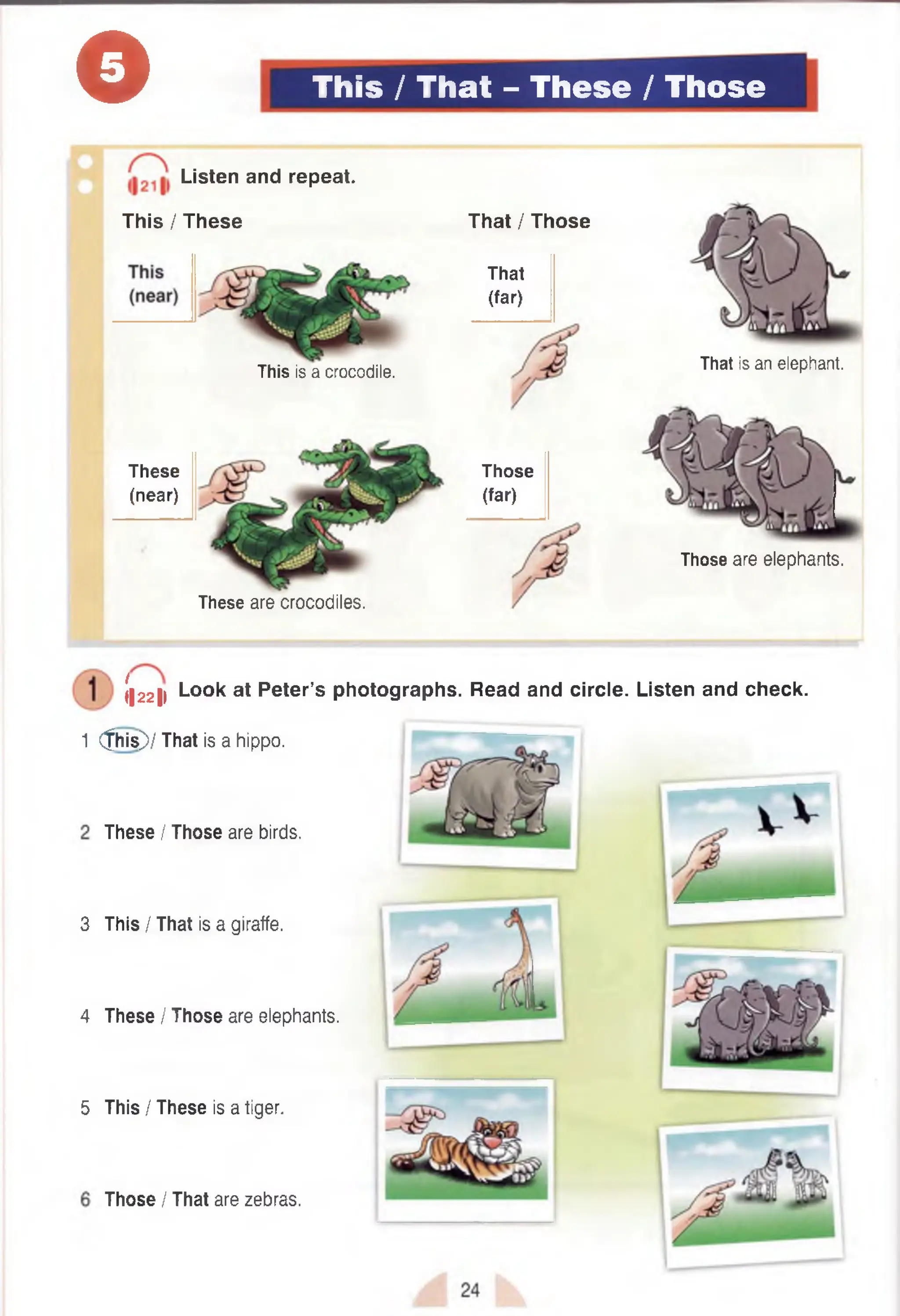 o This / That - These / Those
This is a crocodile.
These
(near)
These are crocodiles.
That / Those
That
(far)
Those
(far)
Those are elephants.
. Listen and repeat.
This / These
That is an elephant.
3
4
5
(|22|l Look at Peter’s photographs. Read and circle. Listen and check.
1 (this)/ That is a hippo.
These I Those are birds.
This / That is a giraffe.
These I Those are elephants.
This I These is a tiger.
Those I That are zebras.
 