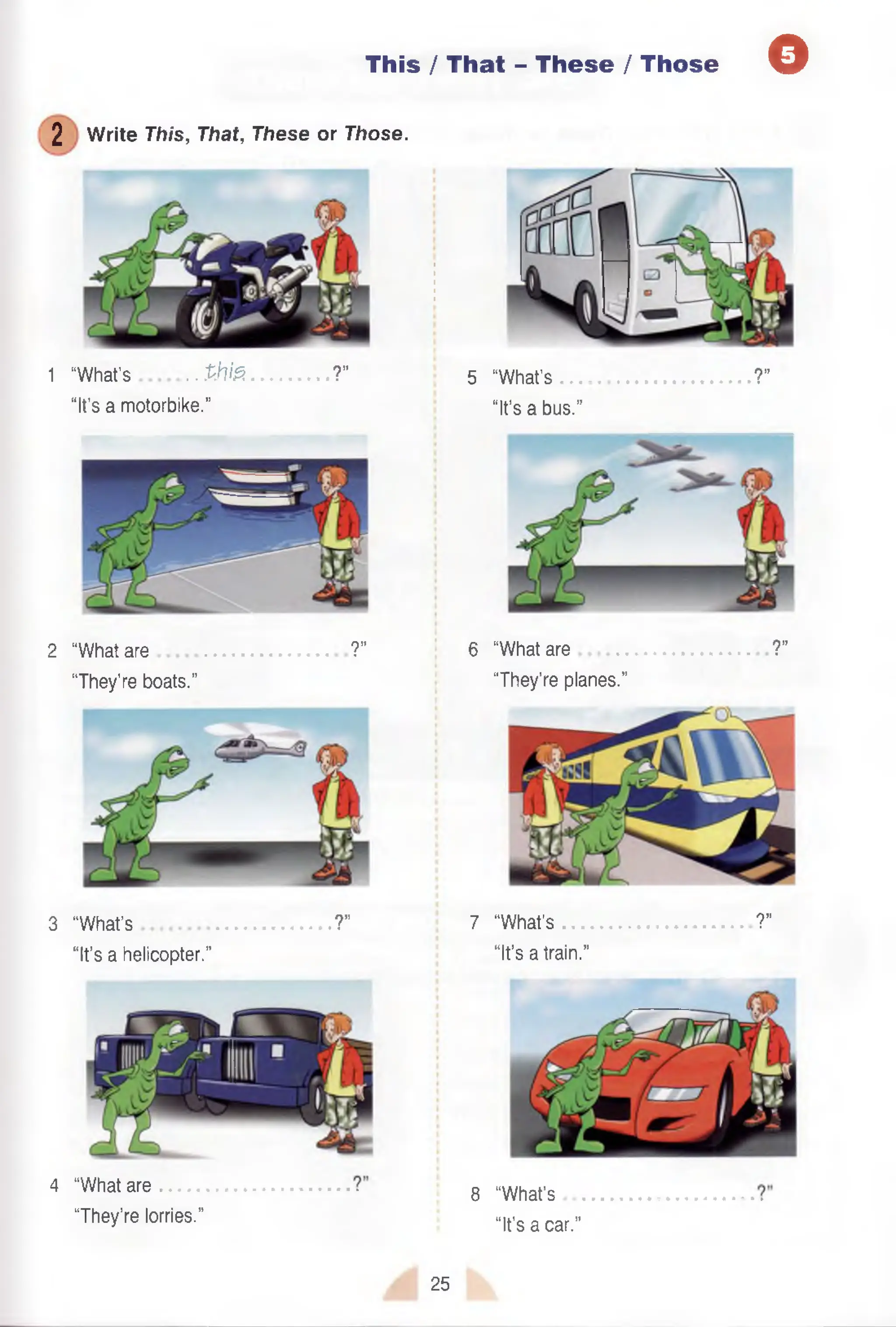 This / That - These /Those Q
2 Write This, That, These or Those.
1 “What’s .. th fa ......... ?” 5 “What’s ?”
“It’s a motorbike.’’ “It’s a bus.”
2 “What are ?” 6 “What are ?”
“They’re boats.” “They’re planes.”
3 “What’s ?" 7 “What’s ?”
“It’s a helicopter.” “It’s a train.”
4 “What are
“They’re lorries.”
8 “What’s
“It’s a car.”
25
 