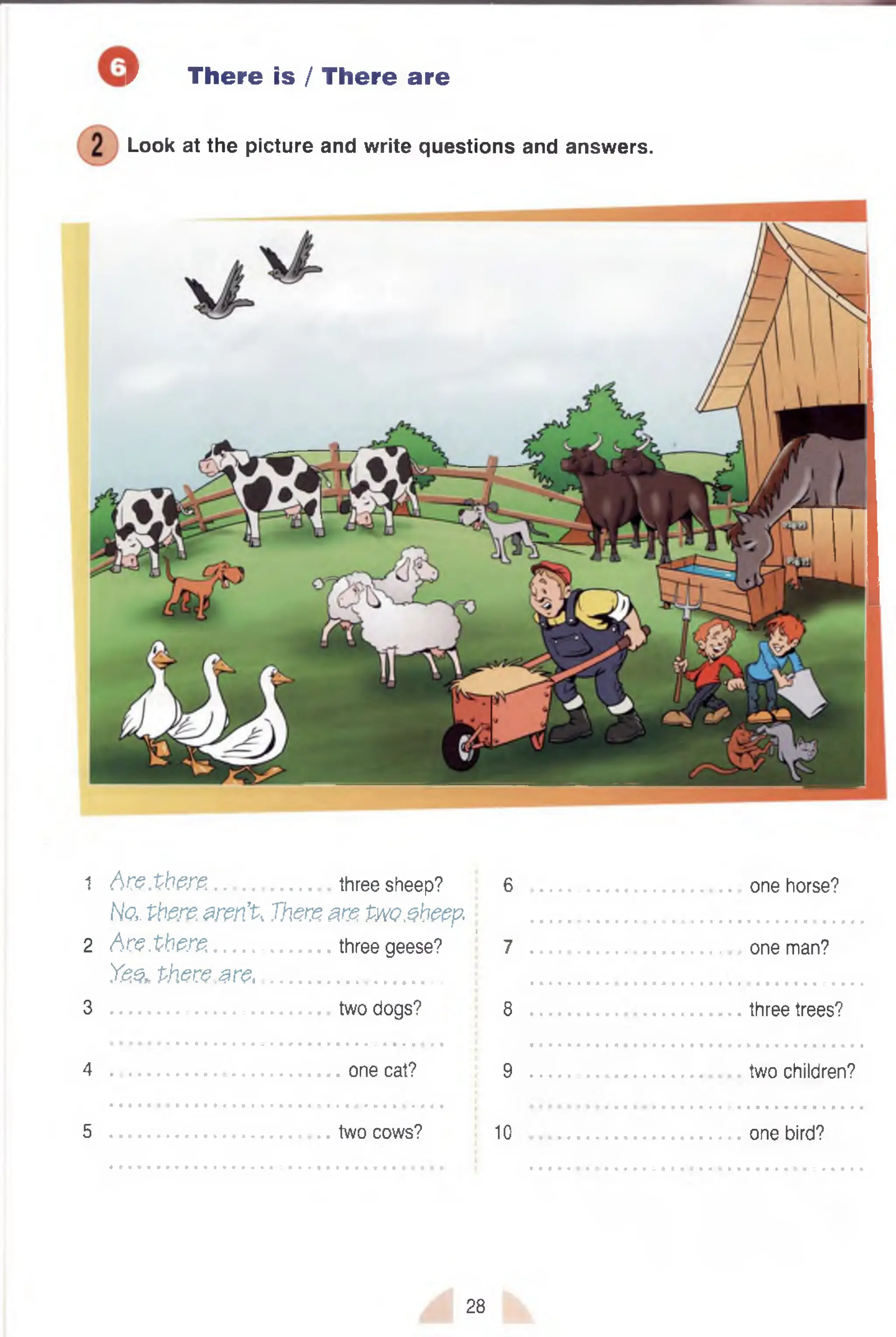 r There is / There are
Look at the picture and write questions and answers.
1 A & .tti& Z .......................three sheep?
No, there. aren’t, There. are t w sheep
2 A re.pbere........................three geese?
Yes* th e re .a re ,....................................
3 two dogs?
4 one cat?
5 two cows?
6 one horse?
•■■■•••■•••••••••••••••■•••••••••■a
I
7 one man?
8 three trees?
9 two children?
10 one bird?
28
 