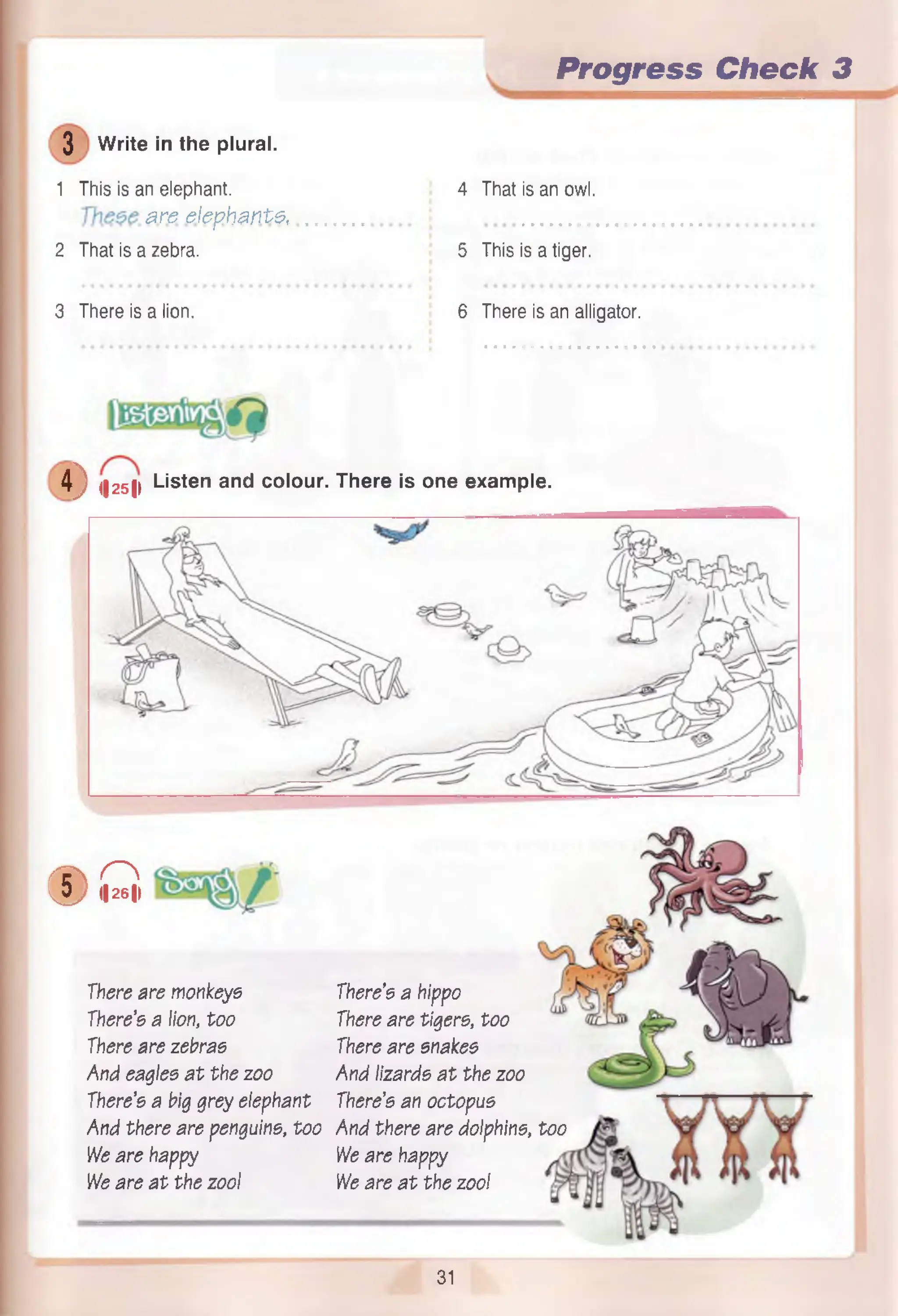 Progress Check 3
3 Write in the plural.
1 This is an elephant.
# re e le p h a n ts
2 That is a zebra.
4 That is an owl.
5 This is a tiger.
3 There is a lion. 6 There is an alligator.
4 ) <|25|> Listen and colour. There is one example.
( D , Q ,
There are monkeys
There’s a lion, too
There are zebras
And eagles a t the zoo
There’s a big grey elephant
And there are penguins, too
We are happy
We are a t the zool
There’s a hippo
There are tigers, too
There are snakes
And lizards a t the zoo
There’s an octopus
And there are dolphins, too
We are happy
We are a t the zool
31
 