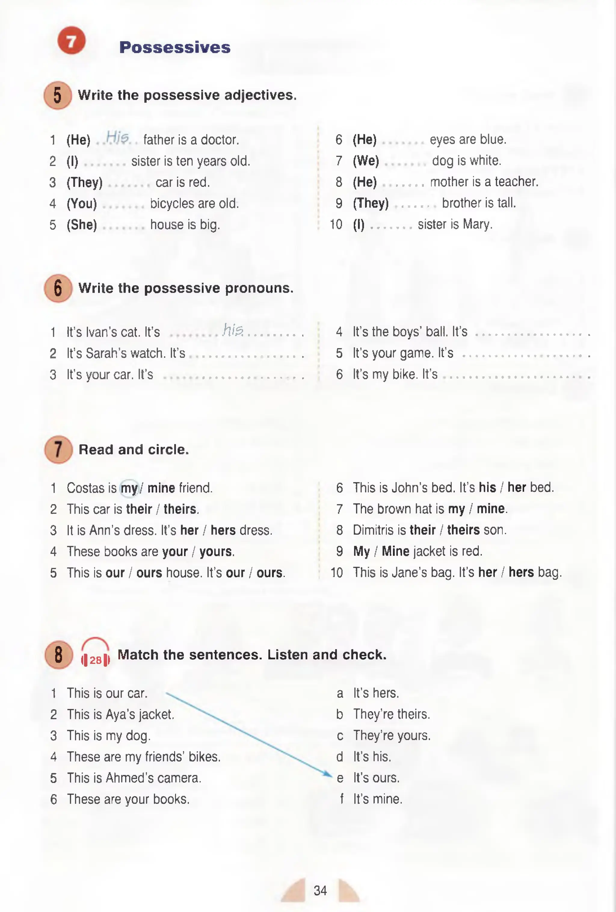 Possessives
5 Write the possessive adjectives.
1 (He) father is a doctor.
2 (I) sister is ten years old.
3 (They) car is red.
4 (You) bicycles are old.
5 (She) house is big.
6 (He) eyes are blue.
7 (We) dog is white.
8 (He) mother is a teacher.
9 (They) brother is tall.
10 (I) sister is Mary.
5 Write the possessive pronouns.
1 It’s Ivan’s cat. It’s h is . 4 It’s the boys’ ball. It’s
2 It’s Sarah’s watch. It’s ................ 5 It’s your game. It’s
3 It’s your car. It’s ......................... 6 It’s my bike. It’s
Read and circle.
1 Costas is my / mine friend. 6 This is John’s bed. It’s his / her bed.
2 This car is their / theirs. 7 The brown hat is my / mine.
3 It is Ann’s dress. It’s her / hers dress. 8 Dimitris is their / theirs son.
4 These books are your / yours. 9 My / Mine jacket is red.
5 This is our / ours house. It’s our / ours. 10 This is Jane’s bag. It’s her / hers bag.
8 (|28|i Match the sentences. Listen and check.
1 This is our car.
2 This is Aya’s jacket.
3 This is my dog.
4 These are my friends’ bikes.
5 This is Ahmed’s camera.
6 These are your books.
a It’s hers,
b They’re theirs,
c They’re yours,
d It’s his.
e It’s ours,
f It’s mine.
34
 