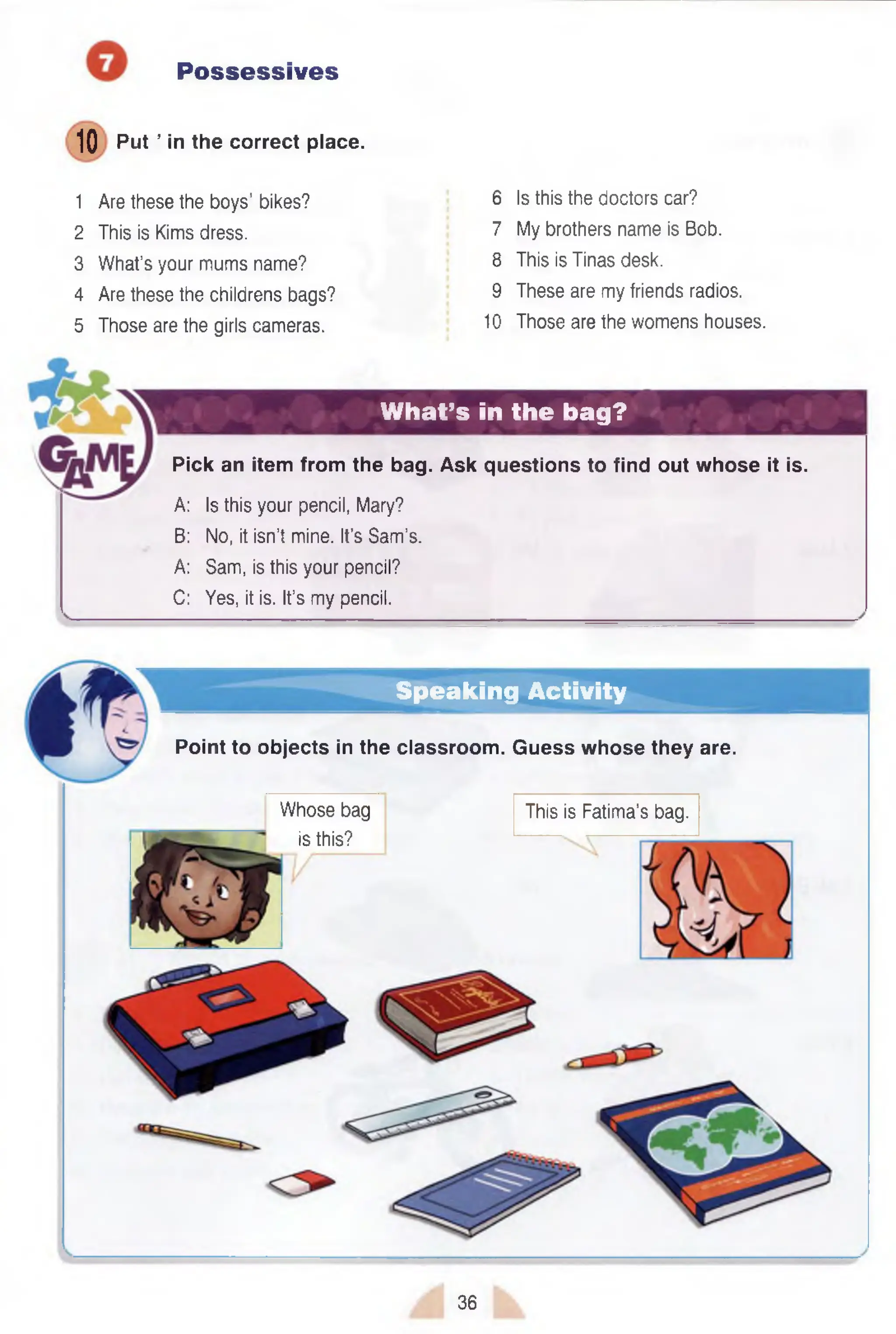 Possessives
10 Put ’ in the correct place.
1 Are these the boys’ bikes?
2 This is Kims dress.
3 What’s your mums name?
4 Are these the childrens bags?
5 Those are the girls cameras.
6 Is this the doctors car?
7 My brothers name is Bob.
8 This is Tinas desk.
9 These are my friends radios.
10 Those are the womens houses.
What’s in the bag?
Pick an item from the bag. Ask questions to find out whose it is.
A: Is this your pencil, Mary?
B: No, it isn’t mine. It’s Sam’s.
A: Sam, is this your pencil?
C: Yes, it is. It’s my pencil.
Speaking Activity
Point to objects in the classroom. Guess whose they are.
Whose bag
is this?
This is Fatima’s bag.
36
 
