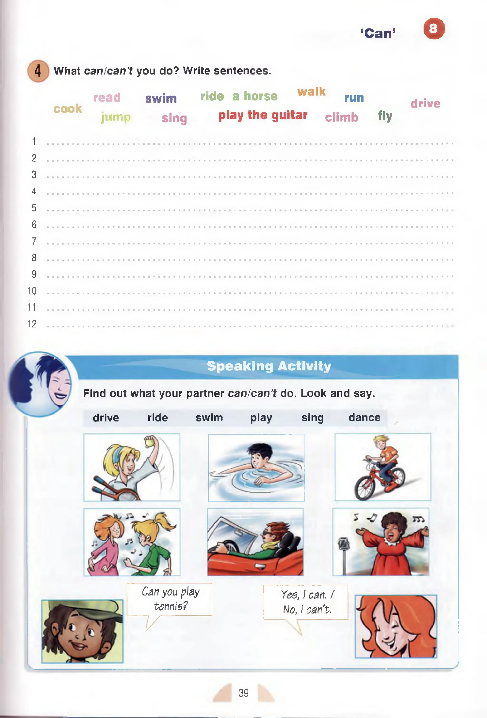 ‘Can’ O
4 What can/can’t you do? Write sentences.
read swim ride a horse walk run drive
C00k jump sing play the guitar climb fly
1
2
3
4
5
6
7
8
9
10
11
12 ...................................................................................................................................
Speaking Activity
Find out what your partner can/can’t do. Look and say.
drive ride swim play sing dance
Can you play
tennis?
~ V
Yes, I can. /
No, I can’t.
39
 