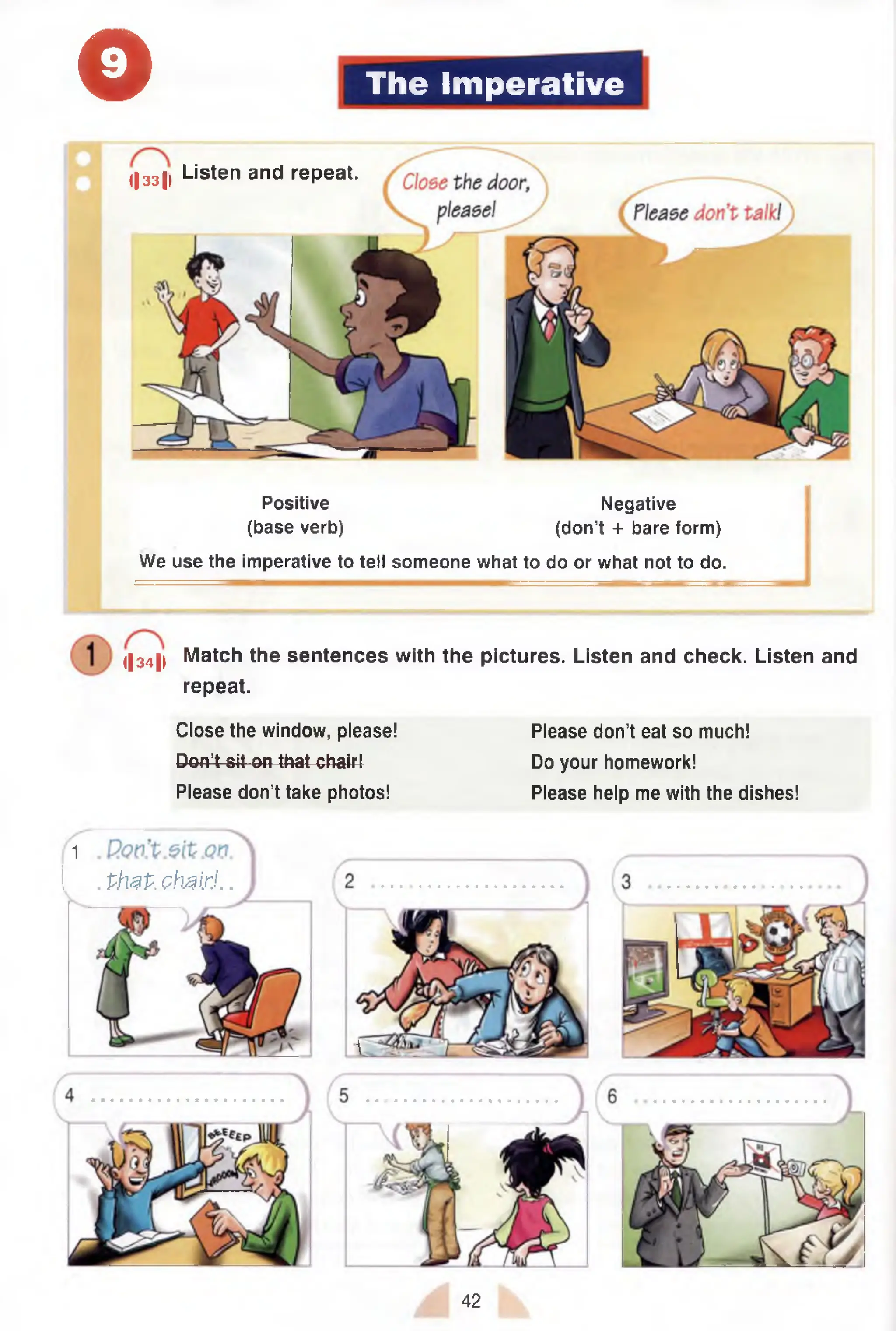 o The Imperative
Positive Negative
(base verb) (don’t + bare form)
We use the imperative to tell someone what to do or what not to do.
I|33|i Listen and repeat.
<|34|l Match the sentences with the pictures. Listen and check. Listen and
repeat.
Close the window, please!
Don’t sit on that chair4
Please don’t take photos!
Please don’t eat so much!
Do your homework!
Please help me with the dishes!
1
I . PhzP.chairJ. .

42
 