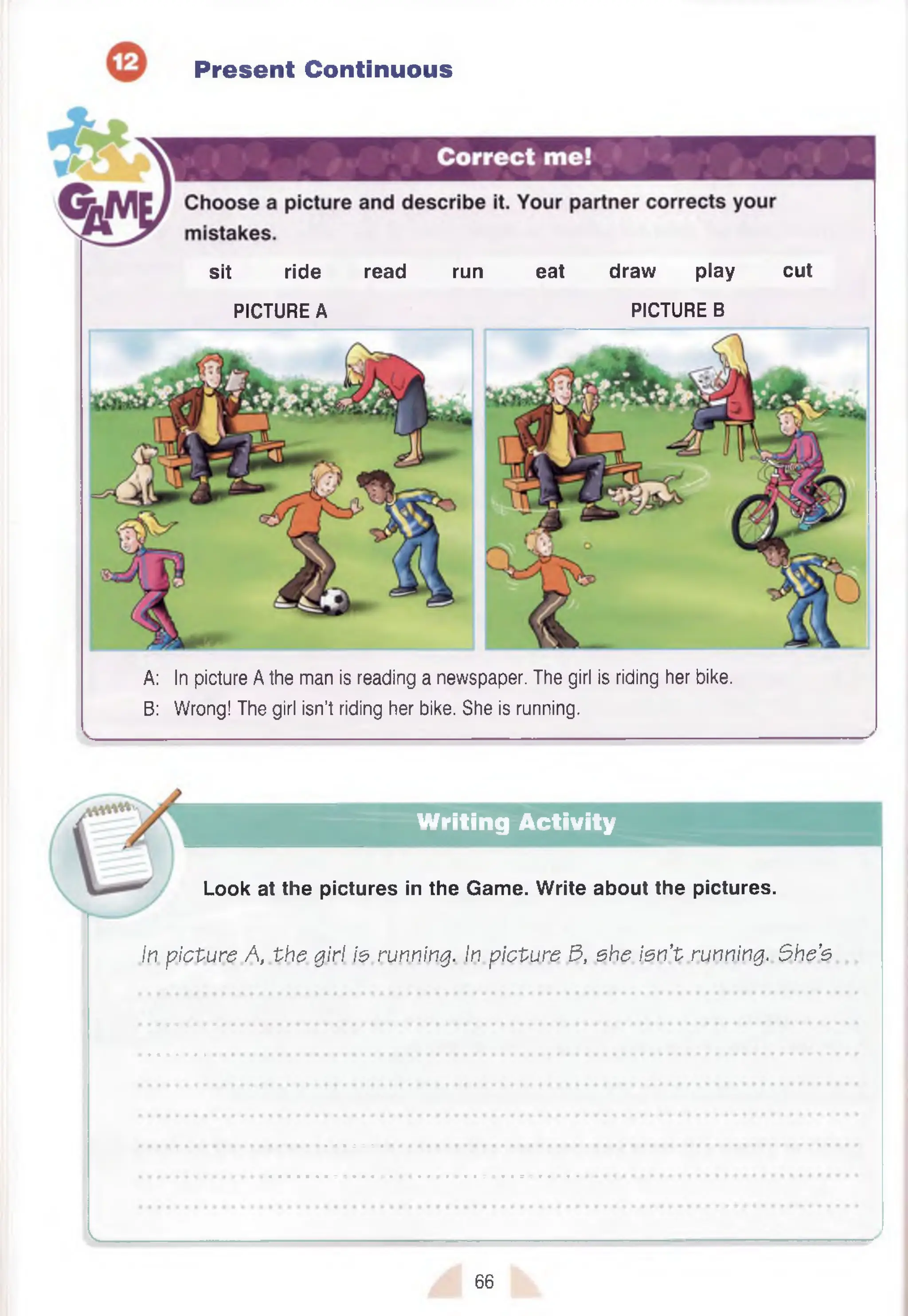 Present Continuous
sit ride read run eat draw play cut
PICTURE A PICTURE B
A: In picture A the man is reading a newspaper. The girl is riding her bike.
B: Wrong! The girl isn’t riding her bike. She is running.
Writing Activity
Look at the pictures in the Gam e. W rite about the pictures.
In p icture A, th e girl is running. In p icture 3, she is n 't running. She’s
• • • • • • •
v.
66
 