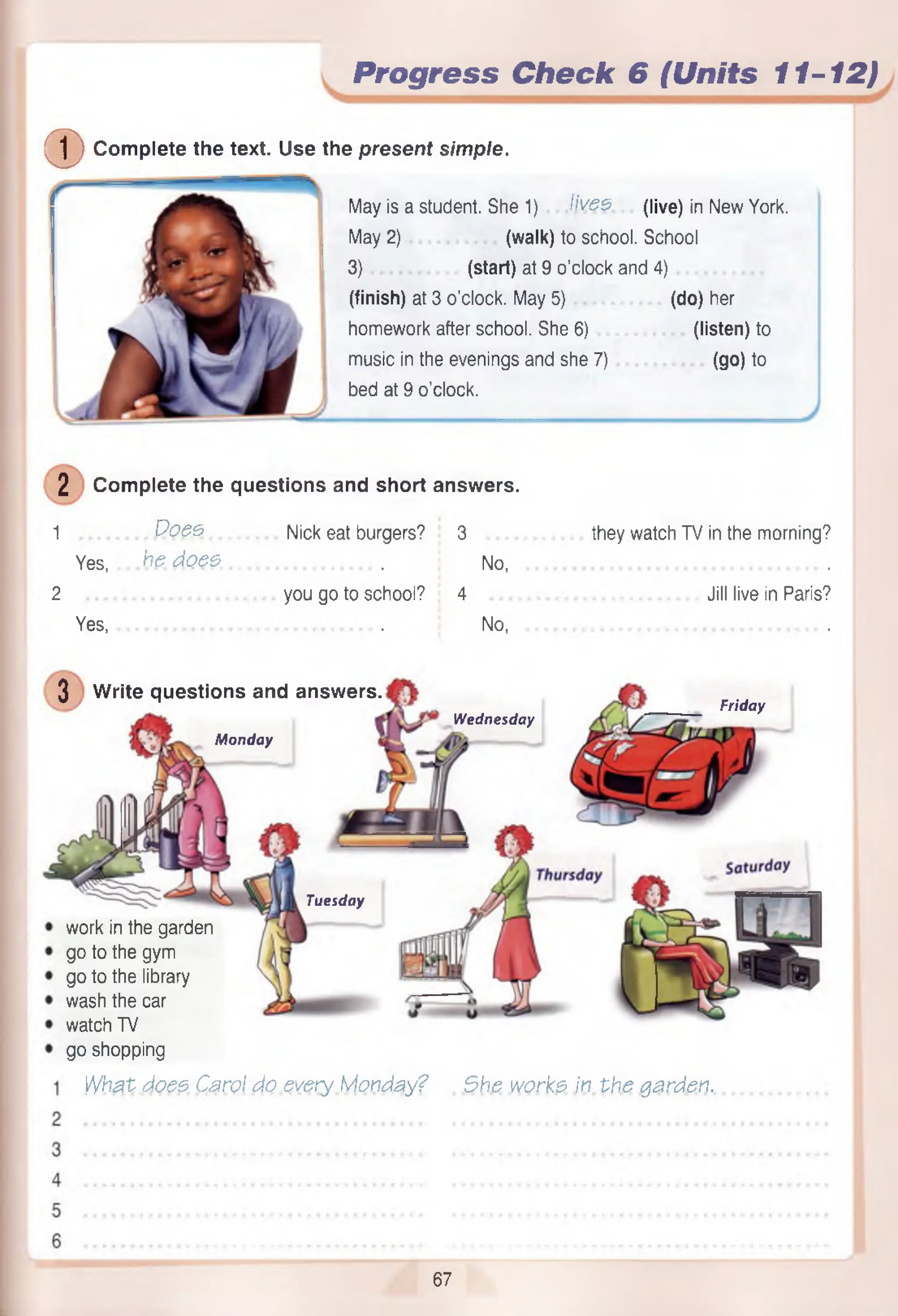 Progress Check 6 (Units 11-12)
(D Com plete the text. Use the present simple.
May is a student. She 1) lives, (live) in New York.
May 2) (walk) to school. School
3) (start) at 9 o’clock and 4)
(finish) at 3 o’clock. May 5) (do) her
homework after school. She 6) (listen) to
music in the evenings and she 7) (go) to
bed at 9 o’clock.
2 Com plete the questions and short answers.
1 Does.................... Nick eat burgers?......3 they watch TV in the morning?
Yes, he do es.................................. No, ..............................................................
2 you go to school? 4Jill live in
Yes, ... . No, .
3 W rite questions and answers.
Monday
Wednesday
Friday
Tuesday
work in the garden
go to the gym
go to the library
wash the car
watch TV
go shopping
W hat does Carol do every Monday? She works in th e garden.
67
 