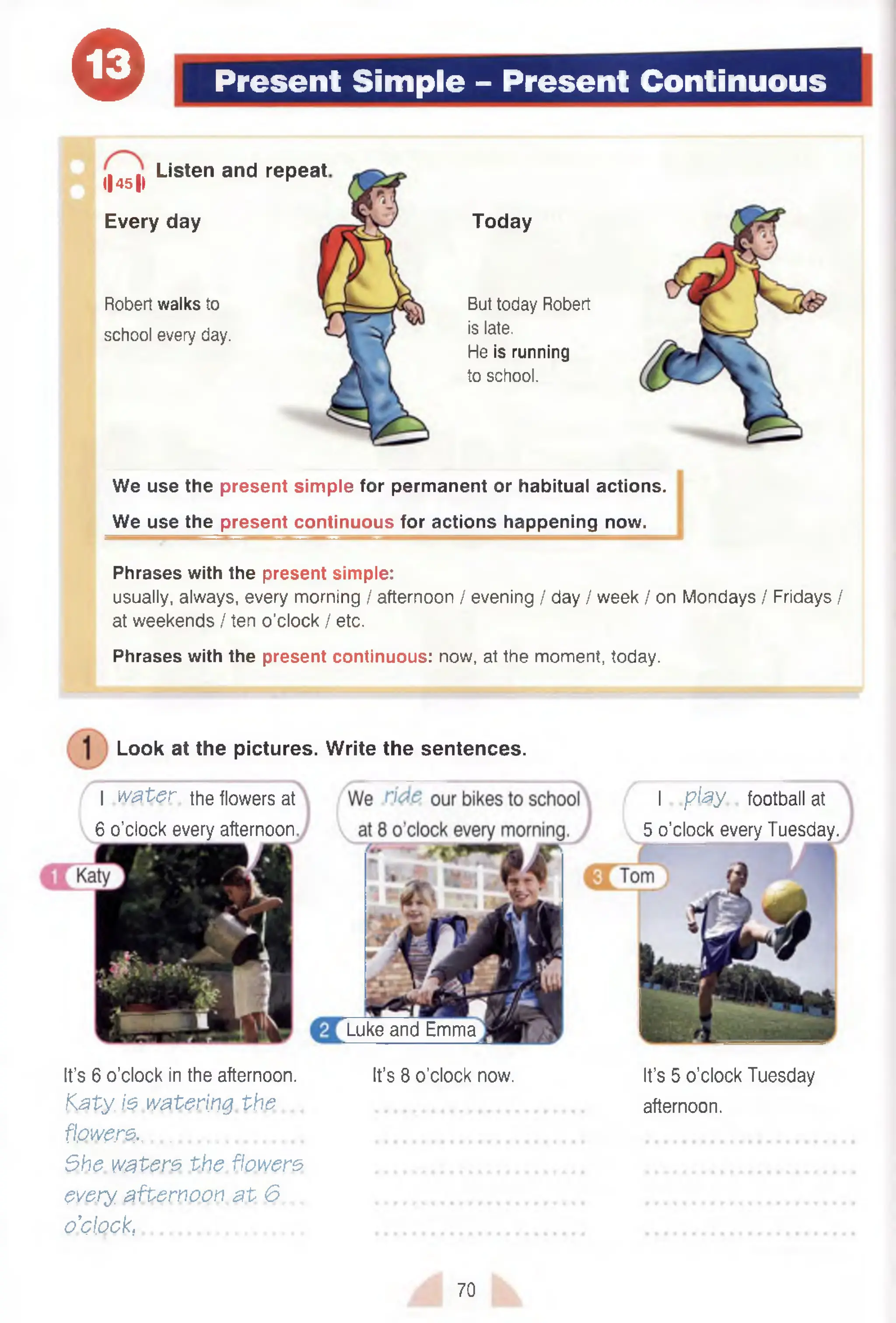 e Present Simple - Present Continuous
<|451)
Listen and repeat
Every day
Robert walks to
school every day.
Today
But today Robert
is late.
He is running
to school.
We use the present simple for permanent or habitual actions.
We use the present continuous for actions happening now.
Phrases with the present simple:
usually, always, every morning / afternoon / evening / day / week / on Mondays / Fridays /
at weekends / ten o’clock / etc.
Phrases with the present continuous: now, at the moment, today.
I play football at
5 o’clock every Tuesday.
Luke and Emma
Look at the pictures.
I water the flowers at
6 o’clock every afternoon
Write the sentences.
It’s 6 o'clock in the afternoon. It’s 8 o’clock now. It’s 5 o’clock Tuesday
K a ty is w atering th e , ............................................... afternoon.
flowers-...................................
She w aters th e flowers
every afternoon a t 6
o’clock,.............................................. ............................................................
70
 