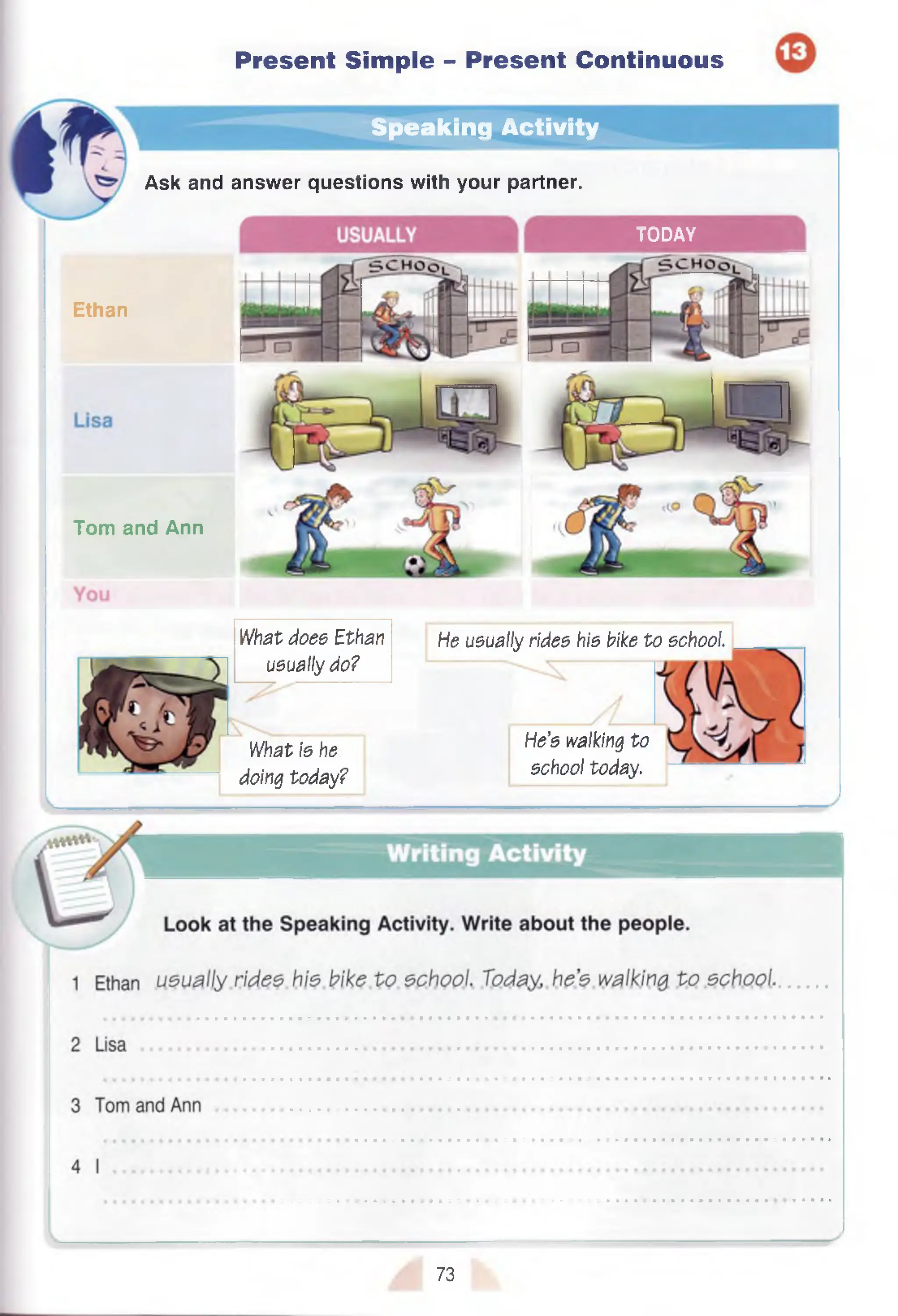 Speaking Activity
TODAY
Present Simple - Present Continuous
Ethan
Tom and Ann
Ask and
1
What is he
doing today?
He’s walking to
school today.
answer questions with your partner.
What does Ethan
usually do?
He usually rides his bike to school.
73
 