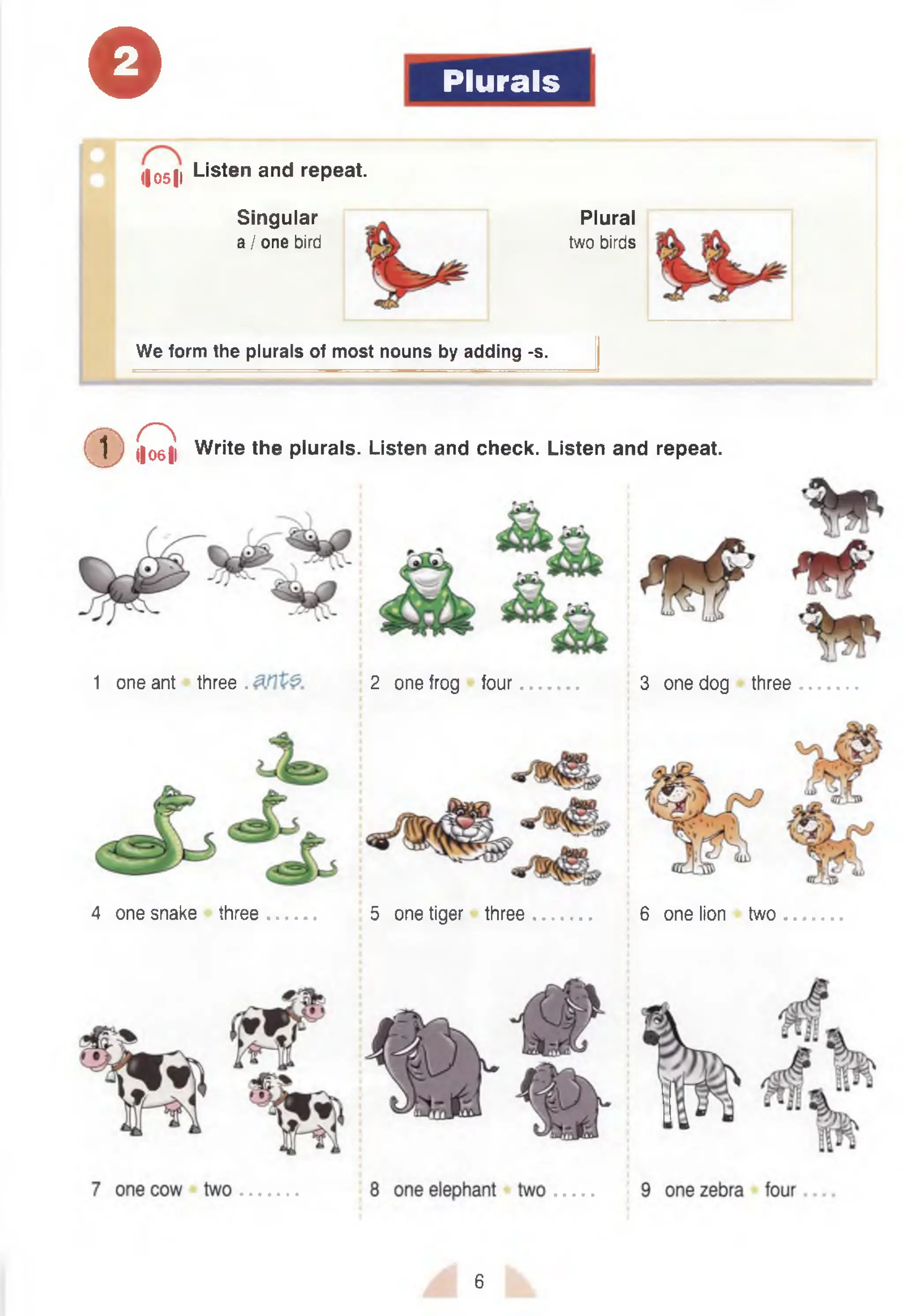 © Plurals
Singular
a / one bird
(|051| Listen and repeat.
Plural
two birds
We form the plurals of most nouns by adding -s.
( D Q Write the plurals. Listen and check. Listen and repeat.
1 one ant three . 2 one frog four 3 one dog three
4 one snake three 5 one tiger three 6 one lion two
6
 