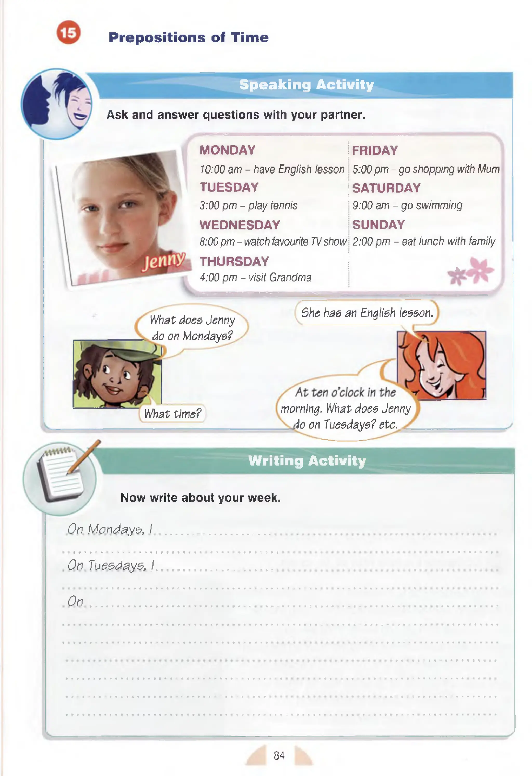 Prepositions of Time
Speaking Activity
Ask and answer questions with your partner.
MONDAY jFRIDAY
10:00 am - have English lesson 5:00pm - go shopping with Mum
TUESDAY SATURDAY
3:00 pm - play tennis 9:00 am - go swimming
W EDNESDAY SUNDAY
8:00pm - watch favourite TVshow 2:00 pm - eat lunch with family
THURSDAY | 4
4:00 pm - visit Grandma
What does Jenny
do on Mondays?
She has an English lesson.
What time? morning. What does Jenny
io on Tuesdays? etc.
Writing Activity
Now write about your week.
On. Mondays, I ......................................
Qn Tuesdays, I .............................................
On
84
 