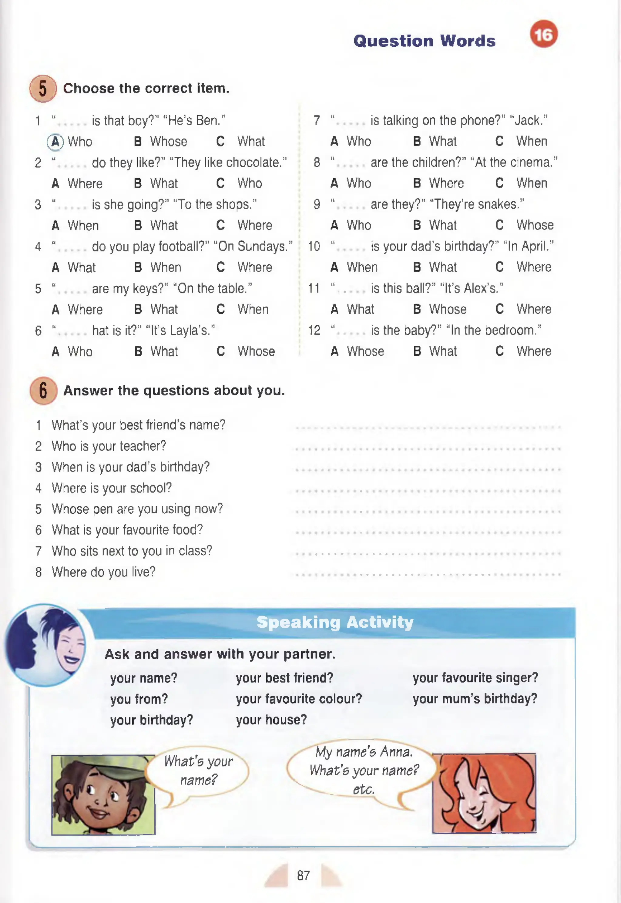 Question Words
©
C hoose the correct item .
1 “ is that boy?” “H e’s Ben.”
(A) W ho B W hose C What
2 “ do they like?" “They like chocolate.”
A W here B What C Who
3 “ is she going?” “To the shops.”
A When B What C Where
4 “ do you play football?” “On Sundays.”
A W hat B When C Where
5 “ are my keys?” “On the table.”
A W here B W hat C When
6 “ hat is it?” “It’s Layla’s."
A W ho B W hat C Whose
6 Answer the questions about you.
1 W hat’s your best friend’s name?
2 Who is your teacher?
3 When is your dad's birthday?
4 Where is your school?
5 Whose pen are you using now?
6 What is your favourite food?
7 Who sits next to you in class?
8 Where do you live?
7 “ is talking on the phone?" “Jack.”
A Who B What C When
8 “ are the children?” “At the cinem a.”
A Who B Where C When
9 “ are they?” “They’re snakes.”
A Who B What C Whose
10 “ is your dad’s birthday?” “In April.”
A When B What C Where
11 “.. is this ball?” “It’s Alex’s.”
A What B W hose C Where
12 “ is the baby?” “In the bedroom .”
A W hose B What C Where
Speaking Activity
Ask and answer with your partner,
your name? your best friend?
you from? your favourite colour?
your birthday? your house?
your favourite singer?
your mum’s birthday?
What’s your
name?
My name’s Anna.
What's your name?
__etc.

87
 