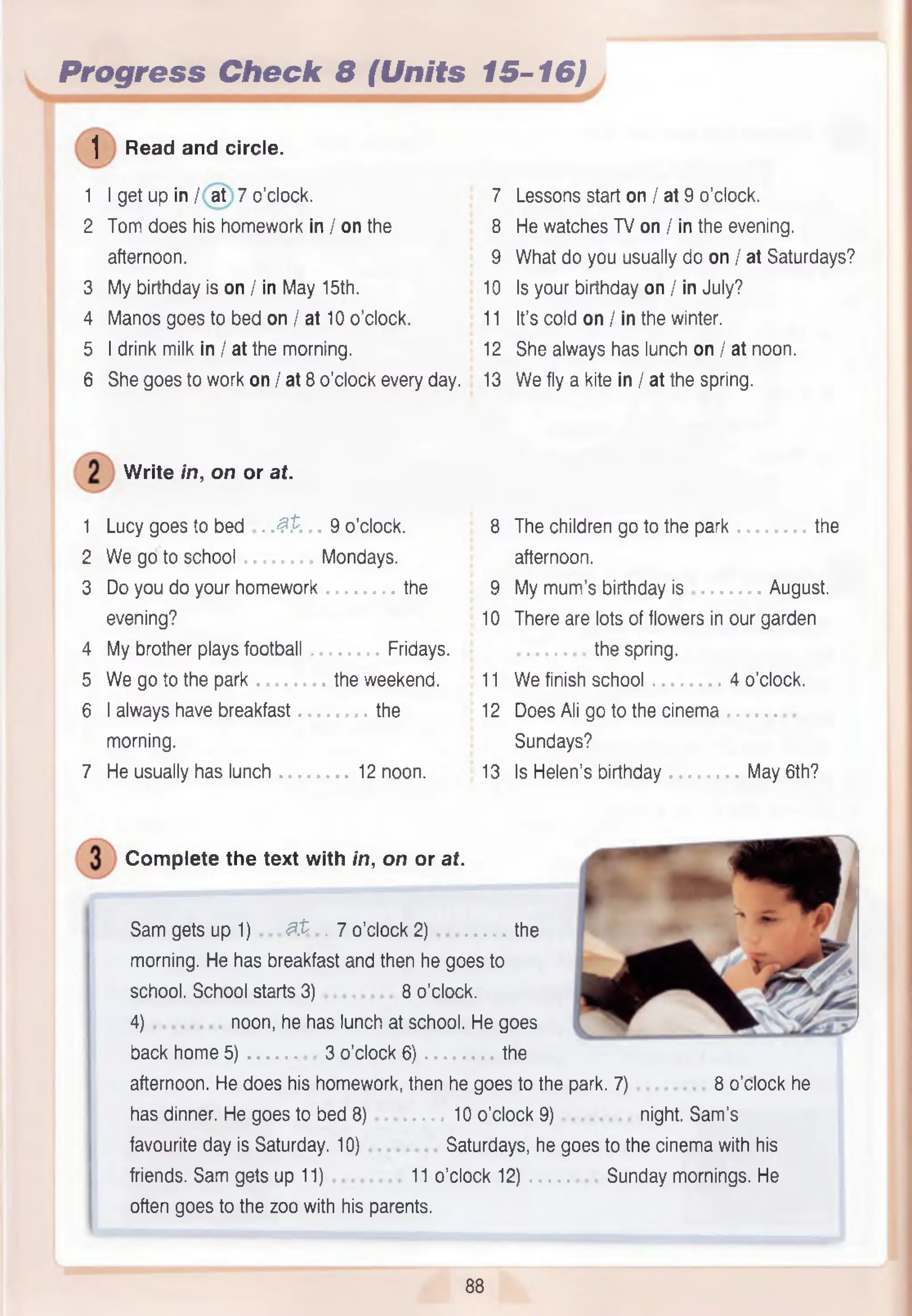 Progress Check 8 (Units 15-16)
1 Read and circle.
1 I get up in / at 7 o’clock. 7 Lessons start on / at 9 o’clock.
2 Tom does his homework in / on the 8 He watches TV on / in the evening.
afternoon. 9 What do you usually do on / at Saturdays?
3 My birthday is on / in May 15th. 10 Is your birthday on / in July?
4 Manos goes to bed on / at 10 o’clock. 11 It’s cold on / in the winter.
5 I drink milk in / at the morning. 12 She always has lunch on / at noon.
6 She goes to work on / at 8 o’clock every day. 13 W e fly a kite in / at the spring.
W rite in, on or at.
1 Lucy goes to bed . .#P. 9 o’clock.
2 W e go to school Mondays.
3 Do you do your homework the
evening?
4 My brother plays football Fridays.
5 W e go to the park the weekend.
6 I always have breakfast the
morning.
7 He usually has lunch 12 noon.
8 The children go to the park the
afternoon.
9 My m um ’s birthday is August.
10 There are lots of flowers in our garden
the spring.
11 W e finish school 4 o’clock.
12 Does Ali go to the cinema
Sundays?
13 Is Helen’s birthday May 6th?
Com plete the text with in, on or at.
Sam gets up 1) , # t . 7 o’clock 2) the
morning. He has breakfast and then he goes to
school. School starts 3) 8 o’clock.
4) noon, he has lunch at school. He goes
back home 5) 3 o’clock 6) the
afternoon. He does his homework, then he goes to the park. 7) 8 o’clock he
has dinner. He goes to bed 8) 10 o'clock 9) night. Sam ’s
favourite day is Saturday. 10) Saturdays, he goes to the cinema with his
friends. Sam gets up 11) 11 o’clock 12) Sunday mornings. He
often goes to the zoo with his parents.
88
 