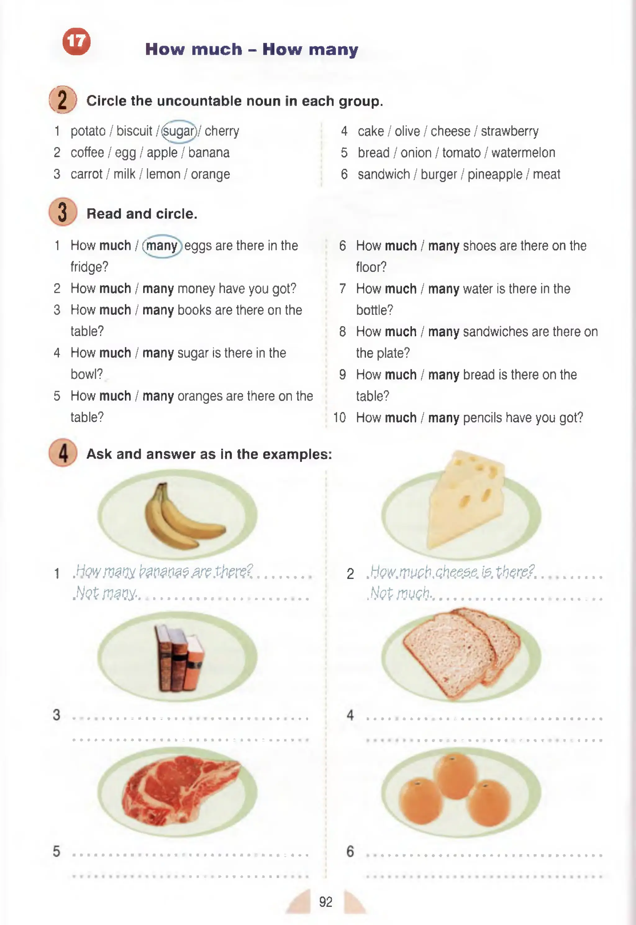 ® How much - How many
(D Circle the uncountable noun in each group.
1 potato / biscuit /^ugar)/ cherry 4 cake / olive / cheese / strawberry
2 coffee / egg / apple / banana 5 bread / onion / tomato / watermelon
3 carrot / milk / lemon / orange 6 sandwich / burger / pineapple / meat
3 Read and circle.
1 How much / (many eggs are there in the 6 How much / many shoes are there on the
fridge? floor?
2 How much / many money have you got? 7 How much / many water is there in the
3 How much / many books are there on the bottle?
table? 8 How much / many sandwiches are there on
4 How much / many sugar is there in the the plate?
bowl? 9 How much / many bread is there on the
5 How much / many oranges are there on the table?
table? 10 How much / many pencils have you got?
Ask and answer as in the examples:
1 .Hwjvm !?m m m .tfore?
M m m ............................................
2 .IJw.rwb.Ght5SS6fe t t o ? / ..
.W fiJM G h ....................................
• • ■ • ■ • • • • ■ ■ ■ a
92
 