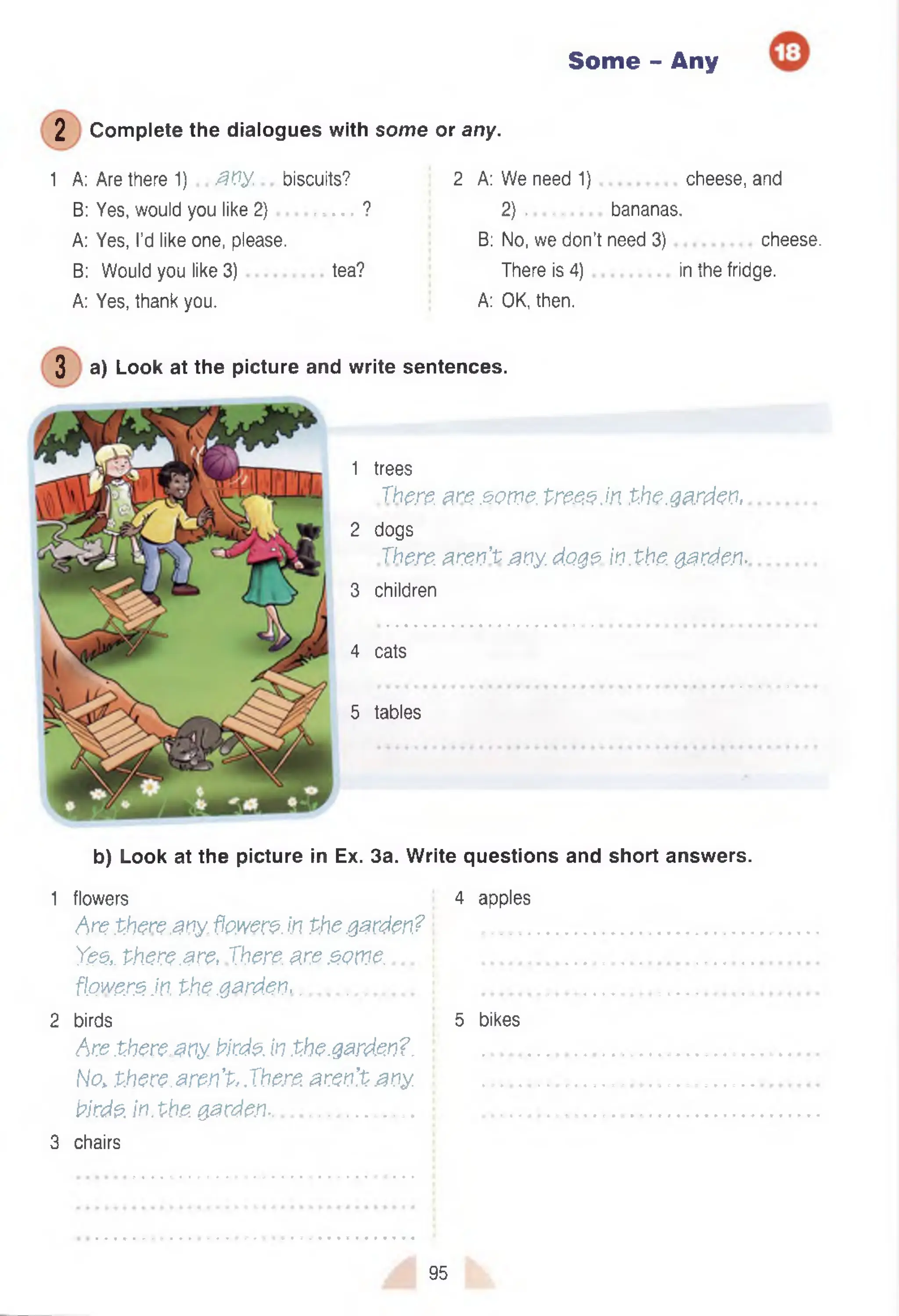 Some - Any
2 C om plete the dialogues with some or any.
1 A: Are there 1) a n y ., biscuits? 2 A: W e need 1) cheese, and
B: Yes, would you like 2 ) ................... ? 2 ) .............. bananas.
A: Yes, I’d like one, please. B: No, we don’t need 3) cheese.
B: Would you like 3) tea? There is 4) in the fridge.
A: Yes, thank you. A: OK, then.
3 a) Look at the picture and write sentences.
1 trees
There, are .some, tre.eeM the.garden,
2 dogs
There, aren't any. d.o.ge in.the. garden-
3 children
4 cats
5 tables
b) Look at the picture in Ex. 3a. W rite questions and short answers.
1 flowers 4 apples
Arethere any.flowere.in Phegarden? ................................................................
Ye.e,. there .arc, Xhere, are .ecme....  ................................................................
fl.Qw&rejn. Phe.garden............................. i ................................................................
2 birds 5 bikes
Are there.any. tirde. inthe.garden?. ................................................................
No. there.aren't,.There, aren’t any. ................................................................
birde. inthe. garden.................................. • ................................................................
3 chairs
95
 