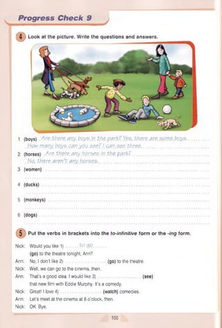 Progress Check 9
©
(boys) Are there any. boys in the p3.rk?Yest there. 3re some boys.
. How.many. boys.can you. &ee?J.can.see. three-...........................................
(horses) Are there, anyhorses, in the park?.
. No, there.aren’t, any horse?,....................................................................................
(women) ......................................................................................................................................
4 (ducks) ..................
5 (monkeys)
6 (dogs)
5 Put the verbs in brackets into the to-infinitive form or the -ing form.
Nick: Would you like 1) tQ. Q
.0
(go) to the theatre tonight, Ann?
Ann: No, I don’t like 2) ................. (go) to the theatre.
Nick: Well, we can go to the cinema, then.
Ann: That’s a good idea. I would like 3) (see)
that new film with Eddie Murphy. It’s a comedy.
Nick: Great! I love 4) (watch) comedies.
Ann: Let’s meet at the cinema at 8 o'clock, then.
Nick: OK. Bye.
Look at the picture. W rite the questions and answers.
100
 