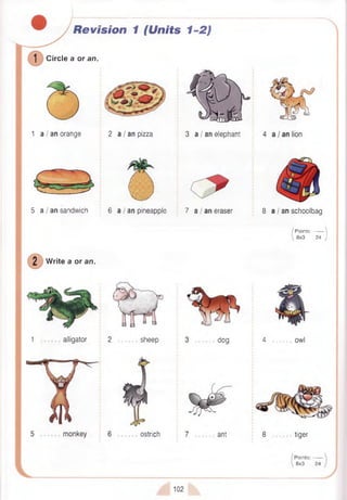 Revision 1 (Units 1-2)
1 Ci
Circle a or an.
1 a / an orange 2 a I an pizza 3 a / an elephant
5 a I an sandwich 6 a / an pineapple 7 a / an eraser
W rite a or an.
1 alligator 2 sheep dog
8 a I an schoolbag
/ P oints:------- 
 8x3 24 /'
4 -------- owl
ostrich ant 8 tiger
Points:-------
8x3 24
102
 