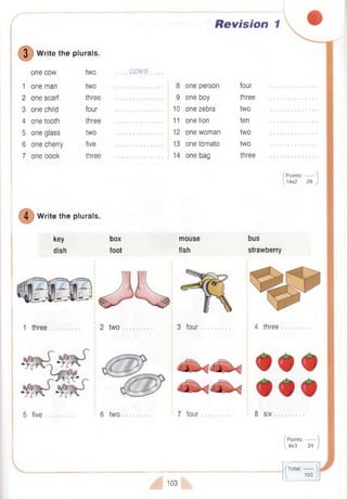 r Revision 1
3 W rite the plurals.
one cow two .. COWS .
1 one man two 8 one person four
2 one scarf three 9 one boy three
3 one child four 10 one zebra two
4 one tooth three 11 one lion ten
5 one glass two 12 one woman two
6 one cherry five 13 one tomato two
7 one book three 14 one bag three
/ P oints:------- 
^ 14x2 28 /
4 W rite the plurals.
key
dish
box
foot
5 five 6 two
mouse
fish
3 four
7 four
bus
strawberry
4 three
8 six
(Points:-------
8x3 24
103
/ T o ta l:------- 
 1 0 0 /
 