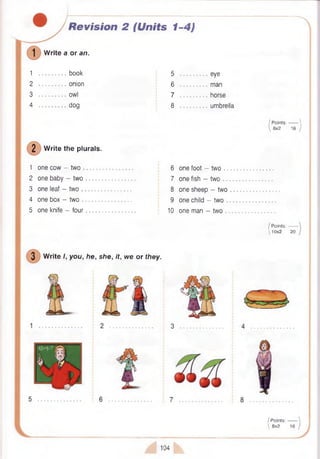 Revision 2
W rite a or an.
(Units 1-4)
1 book
2 onion
3 owl
4 dog
2 W rite the plurals.
1 one cow - tw o ...............
2 one baby - tw o ............
3 one leaf - tw o ...............
4 one box - two .............
5 one knife - four
5 eye
6 man
7 horse
8 umbrella
I P oints:------- 
 8x2 16 )
6 one foot - two ...................................
7 one fish - two ...................................
8 one sheep - two
9 one child - two ...................................
10 one man - two ...........................
/ Points:-------
1 0 x 2 20
3 W rite I, you, he, she, it, we or they.
3
7
/P o in ts :-------  I
^ 8x2 16 / 1
104
 