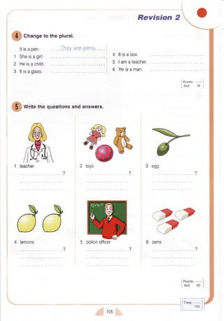 Revision 2
4 Change to the plural.
It is a pen.....................They. a re p .M $ , . . . .
1 She is a girl. 4 ltis a b o x -
2 He is a child........................................ 5 a teacher.
3 It is a glass. .................................................
6 He is a man.
5 W rite the questions and answers.
I P oints:------- 
 6x3 18 J
4 lemons
2 toys
5 police officer
3 egg
6 pens
105
(Total:------  .
 10 0 )
 