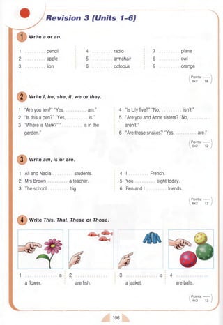 Revision 3 (Units 1-6)
W rite a or an.
1 .......... pencil 4
I;
. radio 7 .......... plane
2 .................apple 5 armchair 8 owl
3 .......... lion 6 . . . octopus 9 orange
/ Points: -
 9x2
2 Write /, he, she, it, we or they.
1 “Are you ten?” “Yes, am .” 4 “Is Lily five?” “No, isn’t.”
2 “Is this a pen?” “Yes, is.” 5 “Are you and Anne sisters? “No,
3 “Where is Mark?” “ is in the aren’t.”
garden.” 6 “Are these snakes? “Yes, are.
I P oints:------- 
 6x2 12 )
3 W rite am , is or are.
1 Ali and Nadia
2 Mrs Brown
3 The school
students,
a teacher,
big.
4 I
5 You
6 Ben and I
French,
eight today,
friends.
/ P oints:------- 
 6x2 12 )
4 W rite This, That, These or Those.
is 4
a flower. are fish. a jacket. are balls.
/ Points:------- 
 4x3 12 )
106
 
