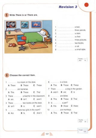 (DW rite There is or There are.
1
2
3
4
5
6
7
8
a bed.
three pencils,
a desk,
a chair,
three pictures,
two books,
a cat.
a small table.
/ Points:-------
 8x2 16
6
Choose the correct item.
1 is a book on the desk.
A There B Those C These
2 ................. are bananas.
A This B These C That
3 There a teacher in the classroom.
A are B isn’t C aren’t
4 There two books on the desk.
A isn’t B is C aren’t
5 there two girls in the room?
A Are B Is C Aren't
10
A This
There
A aren’t
A This
Is .
A this
A This
is a boat.
B Those C These
a dog in the garden.
B are
are bikes.
B These
a pen?
B those
C is
C That
C these
are monkeys.
B Those C That
/ P oints:-------
y 10x3 30
107
(Total:------ 
 100 /
 
