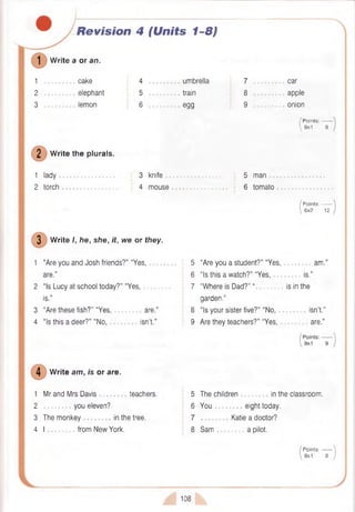 Revision 4 (Units 1-8)
W rite a or an.
1 cake
2 elephant
3 lemon
2 W rite the plurals.
1 lady
2 torch
4 umbrella
5 train
6 egg
3 knife .............................
4 mouse
7 car
8 apple
9 onion
/ P oints:------
, 9x1 9
5 man .................
6 tomato
( Points: —
 6x2 12
3 W rite I, he, she, it, we or they.
1 “Are you and Josh friends?” “Yes,
are.”
2 “Is Lucy at school today?” “Yes,
is.”
3 “Are these fish?" “Yes, are.”
4 “Is this a deer?” “No, isn’t.”
5 “Are you a student?” “Y e s ,. . am .”
6 “Is this a watch?” “Yes, is.”
7 “Where is Dad?” “ is in the
garden.”
8 “Is your sister five?” “No, . isn’t.”
9 Are they teachers?” “Yes, are.”
W rite am, is or are.
1 Mr and Mrs Davis teachers.
2 you eleven?
3 The m o n ke y.................in the tree.
4 I from New York.
5 The children in the classroom.
6 You eight today.
7 Katie a doctor?
8 Sam a pilot.
Points:------- 
8x1 8 )
108
 