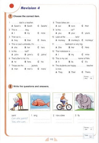 1 dad is a teacher.
A Sarah’s B Sarah C Sarahs’
2 This is dog.
A I B my C mine
3 That car is .
A they B their C theirs
4 This is Lisa’s umbrella. It’s .
A she B her C hers
5 Is this ball?
A John B John’s C Johns’
6 That’s Ben’s hat. It's .
A he B hers C his
7 Those are the jackets.
A men B m en’s C m ens’
8 Those bikes are
B ours
car?
B your
A our
9 Is this
A you
10 Look at the
A monkey
11
A She B Her
12 That notebook is
A I B my
13 This is my cat.
A It B Its
14 The students are happy,
is nice.
A They B Their
C their
C yours
tails!
B monkey’s C monkeys’
bedroom is very big.
C Hers
C mine
name is Felix.
C It’s
teacher
C Theirs
I Points:------
14x2 28
8 W rite the questions and answers.
paint 1 sing 2 ride a bike 3 fly
Can she. paint? i ................................i ................................... i ................................
Yes,.$h.e.c.an,.. j .....................................: ......................................... • .....................................
/ P oints:------- 
 3x4 12 /
/T o ta l:------- 
1 1 0
 100 /
 