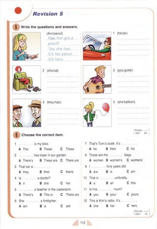Revision 5
5 W rite the questions and answers.
(Ann/pencil)
Aw.g<?P.& ....
.pencil?..................... .
.Y e & .e h s .h # & ____
.It's, her penp.il
.Its. h.er$..................
2 (she/cat)
1 (he/car)
3 (you/guitar)
4 (they/hats) 5 (she/balloon)
6
Choose the correct item.
A This
is my bike.
B These C Those
two trees in our garden.
B These are C There are
A There’s
3 That car is .
A they B their C theirs
4 Is a doctor?
A it B she C her
5 a teacher in the classroom.
A There's B This is C There are
6 She a firefighter.
A am B is C are
/ P oints:------- |
 5x4 20 )
7 That’s Tom ’s book. It’s .
A he B hers C his
8 These are the bags.
A women B wom en’s C womens'
9 I nine years old.
A are B is C am
10 That is umbrella.
A a B an C this
11 Is this mum?
A you B your C yours
12 This is Kim’s radio. It’s
A she B her C hers
/ Points:------
 12x1 12
112
 