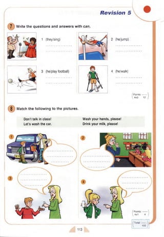 Revision 5
1 (they/sing)
7 W rite the questions and answ ers with can.
2 (he/jump)
4 (he/walk)
8 Match the following to the pictures.
Don’t talk in class!
Let’s wash the car.
Wash your hands, please!
Drink your milk, please!
/ P oints:--------
 4x3 12
ttu tun
/ P oints:------- 
 4x1 4 /
113
/Total:------'
 100;
 