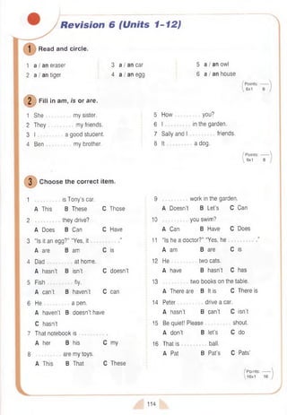 Revision 6 {Units 1-12)
Read and circle.
1 a I an eraser
2 a I an tiger
3 a I an car
4 a I an egg
(D F<« *
in am, /s or are.
1 She my sister.
2 They my friends.
3 I a good student.
4 Ben my brother.
3 Choose the correct item.
1 is Tony’s car.
A This B These C Those
2 they drive?
A Does B Can C Have
3 “Is it an egg?” “Yes, it .”
A are B am C is
4 Dad at home.
A hasn’t B isn’t C doesn’t
5 Fish fly.
A can’t B haven’t C can
6 H e ............... a pen.
A haven’t B doesn’t have
C hasn’t
7 That notebook is .
A her B his C my
8 are my toys.
A This B That C These
5 a I an owl
6 a I an house
/ Points:
 6x1
5 How you?
6 I in the garden.
7 Sally and I friends.
8 It a dog.
/ Points:
8x1
9 work in the garden.
A Doesn’t B Let’s C Can
10 you swim?
A Can B Have C Does
11 “Is he a doctor?” “Yes, he .”
A am B are C is
12 He two cats.
A have B hasn’t C has
13 two books on the table.
A There are B It is C There is
14 Peter drive a car.
A hasn’t B can’t C isn’t
15 Be quiet! Please shout.
A don’t B let’s C do
16 That is ball.
A Pat B Pat’s C Pats’
/ Points:
16x1
114
 