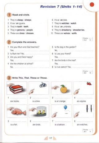 Revision 7 (Units 1-14)
(D Read and circle.
1 They’re sheep / sheeps.
2 It’s a / an iguana.
3 They’re tooth / teeth.
4 They’re persons / people.
5 These are dress / dresses.
2 Com plete the answers.
1 Are your Mum and Dad teachers?
Yes, ...........................................................
2 Is Mark ten? No,
3 Are you and Clare happy?
Yes, ...........................................................
4 Are the children at school?
No................................................................
6
7
8
9
10
It’s a I an bike.
They’re watches / watch.
It’s a I an umbrella.
They’re strawberry / strawberries.
These are wolves I wolfs.
/ Points:------- '
10x1 10 j
3 W rite This, That, These or Those.
Is the dog in the garden?
N o...............................................
Is Lisa your friend?
Yes........................................... .
Are the birds in the tree?
Yes.............................................
Is it an ostrich? No,
/ Points:------- '
 8x2 16 )
are books. is a bike. is an orange. are apples.
f
5 • « • • • • * • • • • • • • 6
is a fish. are birds. is a balloon.
3 . . . . . . . . a . . *
are watches.
/ Points:------
 8x1 8 /
117
 