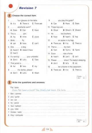 Revision 7
Choose the correct item.
1 four glasses on the table.
A It is B There is C There
2 elephants swim?
A Does B Can C Have
3 This is pen.
A my B mine C yours
4 Birds fly.
A can B have C can’t
5 She a dog.
A haven’t B doesn’t have
C hasn’t
6 It’s raining! your umbrella!
A Don’t B Let’s C Take
7 That jacket is .
A her B hers C my
8 the dishes, please!
A Don’t B Let's C Wash
W rite the questions and answers.
Pat I book
Does Fat have a book? Yes, th a t'e
1 Ben I camera ...............................................................
2 you I guitar
3 we I car .........................................................................
4 he I parrot
5 Sue I balloon ...............................................................
6 you I bike .......................................................................
7 Costas I radio
8 they I computer .........................................
9 you play the guitar?
A Can B Have C Does
10 Those toys are .
A Oliver B Oliver’s C Olivers’
11 He two brothers.
A have B hasn’t C has
12 an apple in my bag.
A There are B It is C There is
13 That is toy train.
A Tom B Tom ’s C Tom s’
14 Susie ride a horse.
A hasn’t B can’t C isn’t
15 Please shout! The baby’s sleeping.
A don’t B let’s C do
16 ten children in the classroom.
A There are B It is C There is
Points:------- 
16x1 16 )
her. book, ip’shers.
P oints:------- 
8x2 16 /
118
 