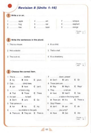 Revision 8 (Units 1-16)
] W rite a or an.
1
2
3
apple
frog
tree
4
5
6
ant
car
book
7 octopus
8 elephant
9 orange
/ P oints:------- 
 9x1 9 J
2 W rite the sentences in the plural.
1 This is a mouse. 4 It’s a child.
2 He’s a doctor.
3 This is an ox.
5 That’s a leaf.
6 It's a strawberry.
I P oints:-------
 6x2 12
(D Choose the correct item.
1 This is 7 down, please!
A my B mine C yours A Don’t B Let’s C Sit
2 Cats 8 Those pens are .
A can B have C can’t A May B May’s C Mays’
3 is Katie’s dog. 9 They a red car.
A That B Those C These A have B hasn’t C has
4 It’s late! 10 a table in the living room.
A Don’t B Let’s C Go A There are B It is C There is
5 That camera i s ....................... 11 Stop! Please run.
A her B his C my I A don’t B can C do
6 six children in the park. 12
•
you jump?
A There are B They are C There is
I
i A Have B Can C Are
s
:v )
/ Points:------- '
12x1
120
 