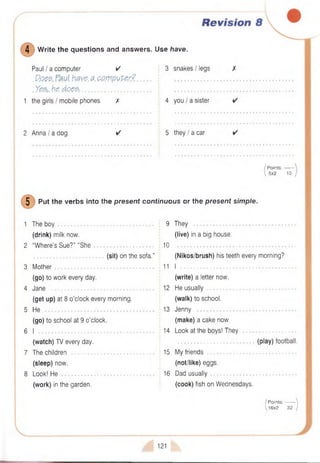 Revision 8
4 W rite the questions and answers. Use have.
Paul I a computer ✓
. P.Qe$. have.a.OPmpuPer? .
. Yes,,be. does......................................
1 the girls I mobile phones X
3 snakes I legs
4 you I a sister
2 A n n a /a dog 5 th e y /a car
/ P oints:-------
 5x2 10
5 Put the verbs into the present continuous or the present simple.
1 The b o y ....................................................................... 9 They ..............
(drink) milk now. (live) in a big house.
2 “W here’s Sue?” “S h e ............................................ 10
(sit) on the sofa.” (Nikos/brush) his teeth every morning?
3 M o th e r......................................................................... 11 I .
(go) to work every day. (write) a letter now.
4 Jane ............................................................................ 12 He u su ally
(get up) at 8 o’clock every morning. (walk) to school.
5 He 13 Jenny
(go) to school at 9 o’clock. (make) a cake now.
6 I ...................................................................................... 14 Look at the boys! They ....................
(watch) TV every day. (play) football.
7 The children 15 My friends
(sleep) now. (not/like) eggs.
8 Look! H e ..................................................................... 16 Dad usu ally
(work) in the garden. (cook) fish on Wednesdays.
( Points:------- |
1 6 x 2 32 )
121
 