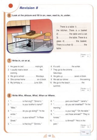 Revision 8
0 Look at the picture and fill in on, near, next to, in, under.
There is a table 1)
the kitchen. There is a basket
2) the table and a cat
3) the table. There is a
glass 4) the basket.
There is a chair 5) the
table.
7 W rite in, on or at.
1 He goes to bed
2 I usually read a book
evening.
3 W e go to school
4 She comes home
5 My birthday is
/ P oints:------- 
 5x1 5 /
midnight.
.............the
Mondays,
six o’clock.
June 25th.
6 It’s cold the winter.
7 They go to the cinema
Saturdays.
8 He gets up
9 We eat our dinner
10 We go to the beach
summer.
seven o’clock.
the evening.
............ the
Points:-------
10x1 10
8 W rite Who, Whose, What, When or Where.
1
2 “
“Mike.”
3 “............
winter.”
4
Street.”
5 “.............
is that dog?” “Simon’s.”
is your brother’s name?”
do you go skiing?” “In the
is your school?” “In Rose
is that boy?” "Dimitris.”
6
7
8
9
10
morning.
u
u
horses.”
M
park.”
pens are these?” “Janet’s.”
do you eat breakfast?” “In the
is your bag?” “On the table.”
are those animals?” "They’re
is Ahmed?” “H e’s in the
P oints:-------
0x1 10
122
(!
( T o tal:------- 
I 100 )
 