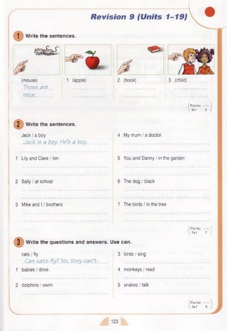 Revision 9 (Units 1-19)
©W rite the sentences.
(mouse)
Xbo.se.are..
m ic e -.............
1 (apple) 2 (book) 3 (child)
Points:------
 3x1 3
( 2 ) w r i
W rite the sentences.
Jack I a boy
.Jack I? a boy, h e s a .b p y .
4 My mum / a doctor
1 Lily and Clare I ten 5 You and Danny I in the garden
2 Sally I at school 6 The dog I black
3 Mike and 11brothers 7 The birds / in the tree
3 W rite the questions and answers. Use can.
cats I fly 3 birds I sing
. Can cats, fly? No,,they .can’t ......... j ............................
1 babies / drive 4 monkeys I read
2 dolphins I swim 5 snakes/talk
/ P oints:------- 
 7x1 7 )
P oints:------
5x1 5
123
 