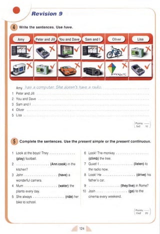 Revision 9
W rite the sentences. Use have.
Oliver
Amy bfiZ.a.CPJVp.yP&r, d Q p e n 't h a v e a radio.
1 Peter and Jill ....................................................................................................................................................................
2 You and Dave ..................................................................................................................................................................
3 Sam and I ...........................................................................................................................................................................
4 Oliver ...................................................................................................................................................................................
5 Lisa ........................................................................................................................................................................................
/ Points:------- 
 5x2 10 )
5 Com plete the sentences. Use the present simple or the present continuous.
1 Look at the boys! They 6 Look! The monkey
(play) football. (climb) the tree.
2 (Ann/cook) in the 7 Quiet! I .........................................(listen) to
kitchen? the radio now.
3 John (have) a 8 Look! He (drive) his
wonderful camera. father’s car.
4 Mum (water) the 9 ................. (they/live) in Rome?
plants every day. 10 J o s h ............................................(go) to the
5 She always .......................... (ride) her cinema every weekend.
bike to school.
/ Points:------
 10x2 20
124
 