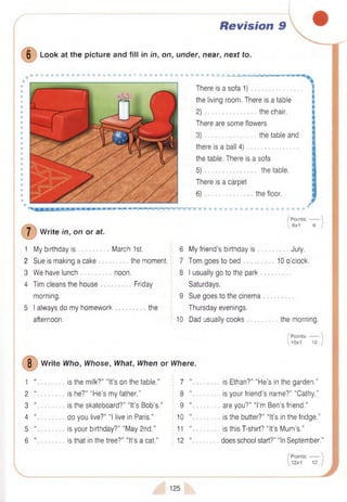 Revision 9
6 Look at the picture and fill in in, on, under, near, next to.
m iJk
There is a sofa 1)
the living room. There is a table
2 ) the chair.
There are some flowers
3) the table and
there is a ball 4)
the table. There is a sofa
5) the table.
There is a carpet
6) the floor.
W rite in, on or at.
I P oints:------- 
 6x1 6 /
1 My birthday is March 1st.
2 Sue is making a cake the moment.
3 W e have lunch noon.
4 Tim cleans the house Friday
morning.
5 I always do my homework the
afternoon.
6 My friend’s birthday is
7 Tom goes to bed
8 I usually go to the park
Saturdays.
9 Sue goes to the cinema
Thursday evenings.
10 Dad usually cooks
July.
10 o’clock.
the morning.
I Points:------- 
 10x 1 10 )
8 W rite Who, Whose, What, When or Where.
1
2
3
4
5
6
is the milk?” “It’s on the table." 7 “
is he?” “H e’s my father.’’ 8 “
is the skateboard?” “It’s Bob’s.” 9 “
do you live?” “I live in Paris.” 10 “
is your birthday?” “May 2nd.” 11 “
is that in the tree?” “It’s a cat.” 12 “
is Ethan?” “H e’s in the garden."
is your friend’s name?” “Cathy.”
are you?” “I’m Ben’s friend.”
is the butter?” “It’s in the fridge."
is this T-shirt? “It’s Mum 's.”
does school start?" “In September.”
I Points:------
 12x1 12 )
125
 