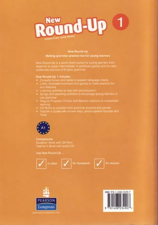 1
New Round-Up
Making grammar practice fun for young learners
New Round-Up is a seven-level course for young learners from
beginner to upper-intermediate. It combines games and fun with
systematic practice of English grammar.
New Round-Up 1 includes
• Colourful boxes and tables to present language clearly
• Lively, illustrated exercises and games to make practice fun
and effective
• Listening activities to help with pronunciation
• Songs and speaking activities to encourage young learners to
use grammar
• Regular Progress Checks and Revision sections to consolidate
learning
• CD-Roms to provide more grammar practice and games
• Teacher’s Guide with answer keys, photocopiable Quizzes and
Tests
Round-Up
___* ipnnv Dooley
Virginia Evans Jenny
Components
Students’ Book with CD-Rom
Teacher’s Book with audio CD
PEARSON
Longman
www pearsonlongman.com
 