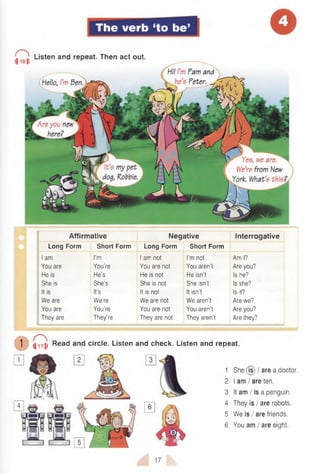 The verb ‘to be’
I ^ Listen and repeat. Then act out.
Affirmative Negative Interrogative
Long Form Short Form Long Form Short Form
I am I’m I am not I’m not Am I?
You are You’re You are not You aren't Are you?
He is He’s He is not He isn’t Is he?
She is She’s She is not She isn’t Is she?
It is It’s It is not It isn’t Is it?
We are We’re We are not We aren’t Are we?
You are You’re You are not You aren't Are you?
They are They’re They are not They aren’t Are they?
D <ii7> Read and circle. Listen and check. Listen and repeat.
1 She (Is) I are a doctor.
2 I am I are ten.
3 It am I is a penguin.
4 They is / are robots.
5 We is I are friends.
6 You am / are eight.
17
 