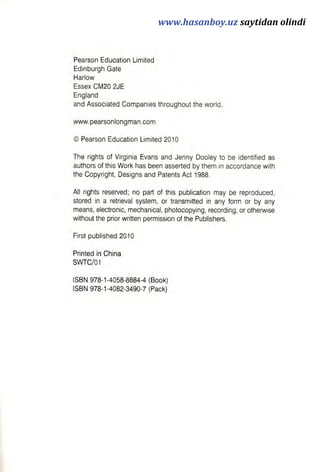 Pearson Education Limited
Edinburgh Gate
Harlow
Essex CM20 2JE
England
and Associated Companies throughout the world.
www.pearsonlongman.com
© Pearson Education Limited 2010
The rights of Virginia Evans and Jenny Dooley to be identified as
authors of this Work has been asserted by them in accordance with
the Copyright, Designs and Patents Act 1988.
All rights reserved; no part of this publication may be reproduced,
stored in a retrieval system, or transmitted in any form or by any
means, electronic, mechanical, photocopying, recording, or otherwise
without the prior written permission of the Publishers.
First published 2010
Printed in China
SWTC/01
ISBN 978-1-4058-8884-4 (Book)
ISBN 978-1-4082-3490-7 (Pack)
www.hasanboy.uz saytidan olindi
 